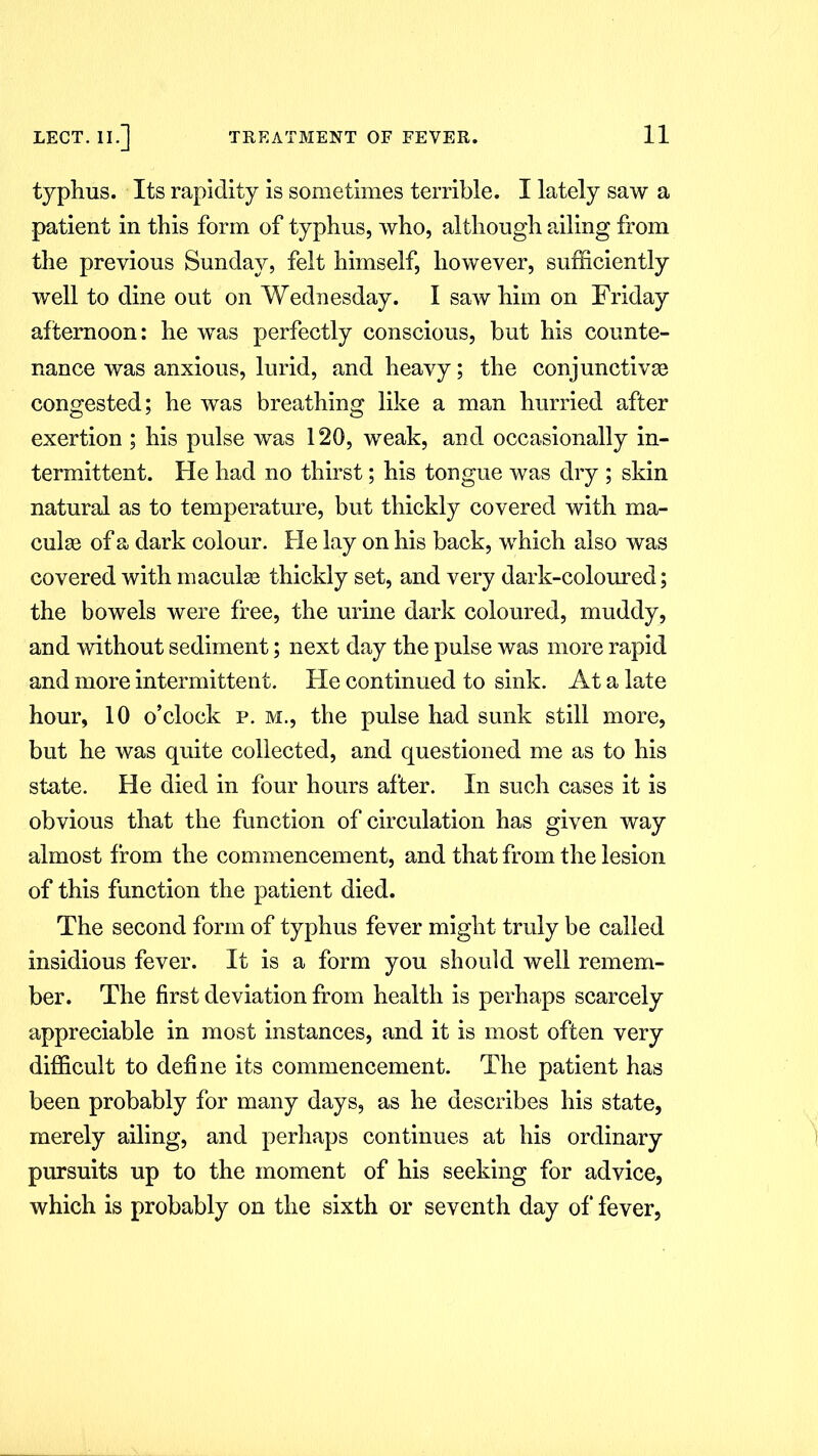 typhus. Its rapidity is sometimes terrible. I lately saw a patient in this form of typhus, who, although ailing from the previous Sunday, felt himself, however, sufficiently well to dine out on Wednesday. I saw him on Friday afternoon: he was perfectly conscious, but his counte- nance was anxious, lurid, and heavy; the conjunctive congested; he was breathing like a man hurried after exertion ; his pulse was 120, weak, and occasionally in- termittent. He had no thirst; his tongue was dry ; skin natural as to temperature, but thickly covered with ma- cule of a dark colour. He lay on his back, which also was covered with macule thickly set, and very dark-coloured; the bowels were free, the urine dark coloured, muddy, and without sediment; next day the pulse was more rapid and more intermittent. He continued to sink. At a late hour, 10 o’clock p. m., the pulse had sunk still more, but he was quite collected, and questioned me as to his state. He died in four hours after. In such cases it is obvious that the function of circulation has given way almost from the commencement, and that from the lesion of this function the patient died. The second form of typhus fever might truly be called insidious fever. It is a form you should well remem- ber. The first deviation from health is perhaps scarcely appreciable in most instances, and it is most often very difficult to define its commencement. The patient has been probably for many days, as he describes his state, merely ailing, and perhaps continues at his ordinary pursuits up to the moment of his seeking for advice, which is probably on the sixth or seventh day of fever,