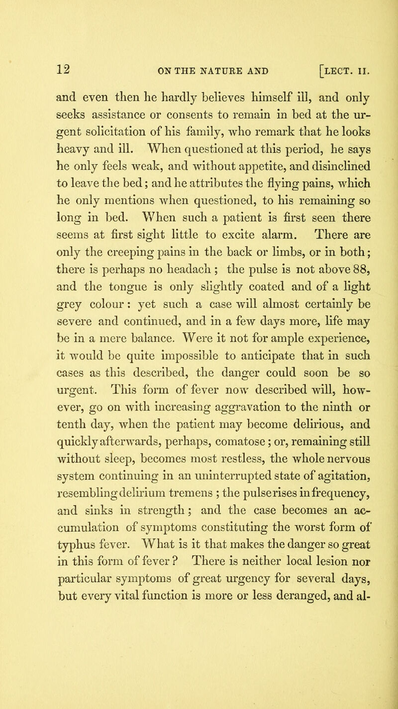 and even then he hardly believes himself ill, and only seeks assistance or consents to remain in bed at the ur- gent solicitation of his family, who remark that he looks heavy and ill. When questioned at this period, he says he only feels weak, and without appetite, and disinclined to leave the bed; and he attributes the flying pains, which he only mentions when questioned, to his remaining so long in bed. When such a patient is first seen there seems at first sight little to excite alarm. There are only the creeping pains in the back or limbs, or in both; there is perhaps no headach ; the pulse is not above 88, and the tongue is only slightly coated and of a light grey colour: yet such a case will almost certainly be severe and continued, and in a few days more, life may be in a mere balance. Were it not for ample experience, it would be quite impossible to anticipate that in such cases as this described, the danger could soon be so urgent. This form of fever now described will, how- ever, go on with increasing aggravation to the ninth or tenth day, when the patient may become delirious, and quickly afterwards, perhaps, comatose; or, remaining still without sleep, becomes most restless, the whole nervous system continuing in an uninterrupted state of agitation, resembling delirium tremens ; the pulserises infrequency, and sinks in strength; and the case becomes an ac- cumulation of symptoms constituting the worst form of typhus fever. What is it that makes the danger so great in this form of fever ? There is neither local lesion nor particular symptoms of great urgency for several days, but every vital function is more or less deranged, and al-