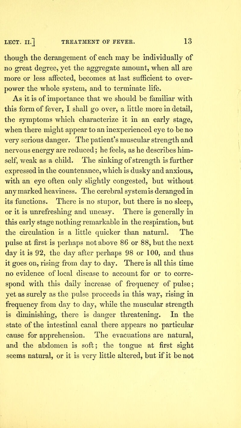 though the derangement of each may be individually of no great degree, yet the aggregate amount, when all are more or less affected, becomes at last sufficient to over- power the whole system, and to terminate life. As it is of importance that we should be familiar with this form of fever, I shall go over, a little more in detail, the symptoms which characterize it in an early stage, when there might appear to an inexperienced eye to be no very serious danger. The patient’s muscular strength and nervous energy are reduced; he feels, as he describes him- self, weak as a child. The sinking of strength is further expressed in the countenance, which is dusky and anxious, with an eye often only slightly congested, but without any marked heaviness. The cerebral system is deranged in its functions. There is no stupor, but there is no sleep, or it is unrefreshing and uneasy. There is generally in this early stage nothing remarkable in the respiration, but the circulation is a little quicker than natural. The pulse at first is perhaps not above 86 or 88, but the next day it is 92, the day after perhaps 98 or 100, and thus it goes on, rising from day to day. There is all this time no evidence of local disease to account for or to corre- spond with this daily increase of frequency of pulse; yet as surely as the pulse proceeds in this way, rising in frequency from day to day, while the muscular strength is diminishing, there is danger threatening. In the state of the intestinal canal there appears no particular cause for apprehension. The evacuations are natural, and the abdomen is soft; the tongue at first sight seems natural, or it is very little altered, but if it be not