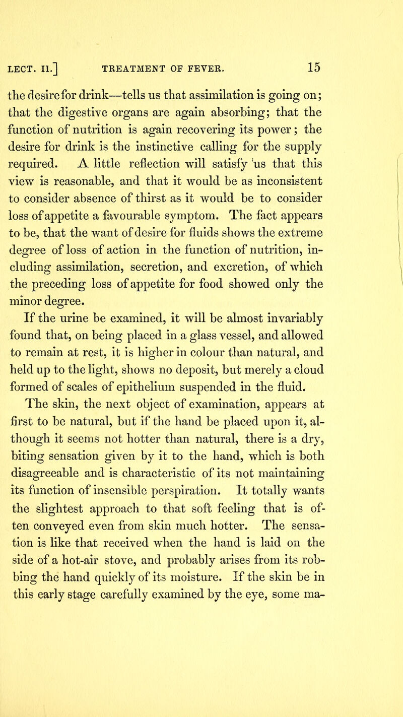 the desire for drink—tells us that assimilation is going on; that the digestive organs are again absorbing; that the function of nutrition is again recovering its power; the desire for drink is the instinctive calling for the supply required. A little reflection will satisfy us that this view is reasonable, and that it would be as inconsistent to consider absence of thirst as it would be to consider loss of appetite a favourable symptom. The fact appears to be, that the want of desire for fluids shows the extreme degree of loss of action in the function of nutrition, in- cluding assimilation, secretion, and excretion, of which the preceding loss of appetite for food showed only the minor degree. If the urine be examined, it will be almost invariably found that, on being placed in a glass vessel, and allowed to remain at rest, it is higher in colour than natural, and held up to the light, shows no deposit, but merely a cloud formed of scales of epithelium suspended in the fluid. The skin, the next object of examination, appears at first to be natural, but if the hand be placed upon it, al- though it seems not hotter than natural, there is a dry, biting sensation given by it to the hand, which is both disagreeable and is characteristic of its not maintaining its function of insensible perspiration. It totally wants the slightest approach to that soft feeling that is of- ten conveyed even from skin much hotter. The sensa- tion is like that received when the hand is laid on the side of a hot-air stove, and probably arises from its rob- bing the hand quickly of its moisture. If the skin be in this early stage carefully examined by the eye, some in a-