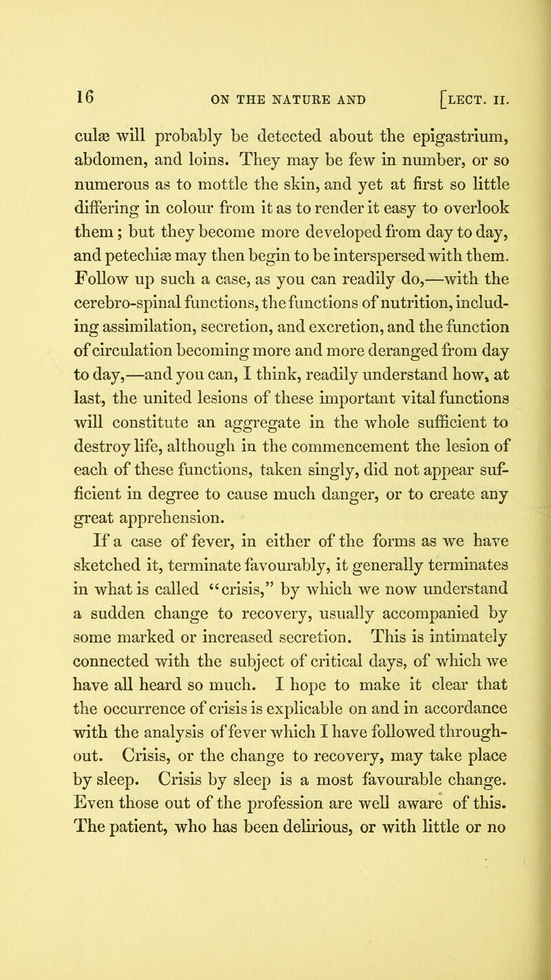 culse will probably be detected about tbe epigastrium, abdomen, and loins. They may be few in number, or so numerous as to mottle the skin, and yet at first so little differing in colour from it as to render it easy to overlook them; but they become more developed from day to day, and petechise may then begin to be interspersed with them. Follow up such a case, as you can readily do,—with the cerebro-spinal functions, the functions of nutrition, includ- ing assimilation, secretion, and excretion, and the function of circulation becoming more and more deranged from day to day,—and you can, I think, readily understand how, at last, the united lesions of these important vital functions will constitute an aggregate in the whole sufficient to destroy life, although in the commencement the lesion of each of these functions, taken singly, did not appear suf- ficient in degree to cause much danger, or to create any great apprehension. If a case of fever, in either of the forms as we have sketched it, terminate favourably, it generally terminates in what is called “crisis,” by which we now understand a sudden change to recovery, usually accompanied by some marked or increased secretion. This is intimately connected with the subject of critical days, of which we have all heard so much. I hope to make it clear that the occurrence of crisis is explicable on and in accordance with the analysis of fever which I have followed through- out. Crisis, or the change to recovery, may take place by sleep. Crisis by sleep is a most favourable change. Even those out of the profession are well aware of this. The patient, who has been delirious, or with little or no