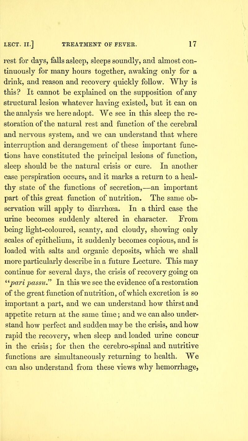 rest for days, falls asleep, sleeps soundly, and almost con- tinuously for many hours together, awaking only for a drink, and reason and recovery quickly follow. Why is this ? It cannot be explained on the supposition of any structural lesion whatever having existed, but it can on the analysis we here adopt. We see in this sleep the re- storation of the natural rest and function of the cerebral and nervous system, and we can understand that where interruption and derangement of these important func- tions have constituted the principal lesions of function, sleep should be the natural crisis or cure. In another case perspiration occurs, and it marks a return to a heal- thy state of the functions of secretion,—an important part of this great function of nutrition. The same ob- servation will apply to diarrhoea. In a third case the urine becomes suddenly altered in character. From being light-coloured, scanty, and cloudy, showing only scales of epithelium, it suddenly becomes copious, and is loaded with salts and organic deposits, which we shall more particularly describe in a future Lecture. This may continue for several days, the crisis of recovery going on 44pari passu.” In this we see the evidence of a restoration of the great function of nutrition, of which excretion is so important a part, and we can understand how thirst and appetite return at the same time; and we can also under- stand how perfect and sudden may be the crisis, and how rapid the recovery, when sleep and loaded urine concur in the crisis; for then the cerebro-spinal and nutritive functions are simultaneously returning to health. We can also understand from these views why hemorrhage,