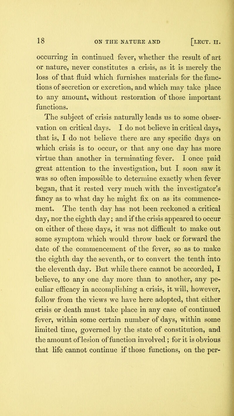 occurring in continued fever, whether the result of art or nature, never constitutes a crisis, as it is merely the loss of that fluid which furnishes materials for the func- tions of secretion or excretion, and which may take place to any amount, without restoration of those important functions. The subject of crisis naturally leads us to some obser- vation on critical days. I do not believe in critical days, that is, I do not believe there are any specific days on which crisis is to occur, or that any one day has more virtue than another in terminating fever. I once paid great attention to the investigation, but I soon saw it was so often impossible to determine exactly when fever began, that it rested very much with the investigator’s fancy as to what day he might fix on as its commence- ment. The tenth day has not been reckoned a critical day, nor the eighth day; and if the crisis appeared to occur on either of these days, it was not difficult to make out some symptom which would throw back or forward the date of the commencement of the fever, so as to make the eighth day the seventh, or to convert the tenth into the eleventh day. But while there cannot be accorded, I believe, to any one day more than to another, any pe- culiar efficacy in accomplishing a crisis, it will, however, follow from the views we have here adopted, that either crisis or death must take place in any case of continued fever, within some certain number of days, within some limited time, governed by the state of constitution, and the amount of lesion of function involved; for it is obvious that life cannot continue if those functions, on the per-