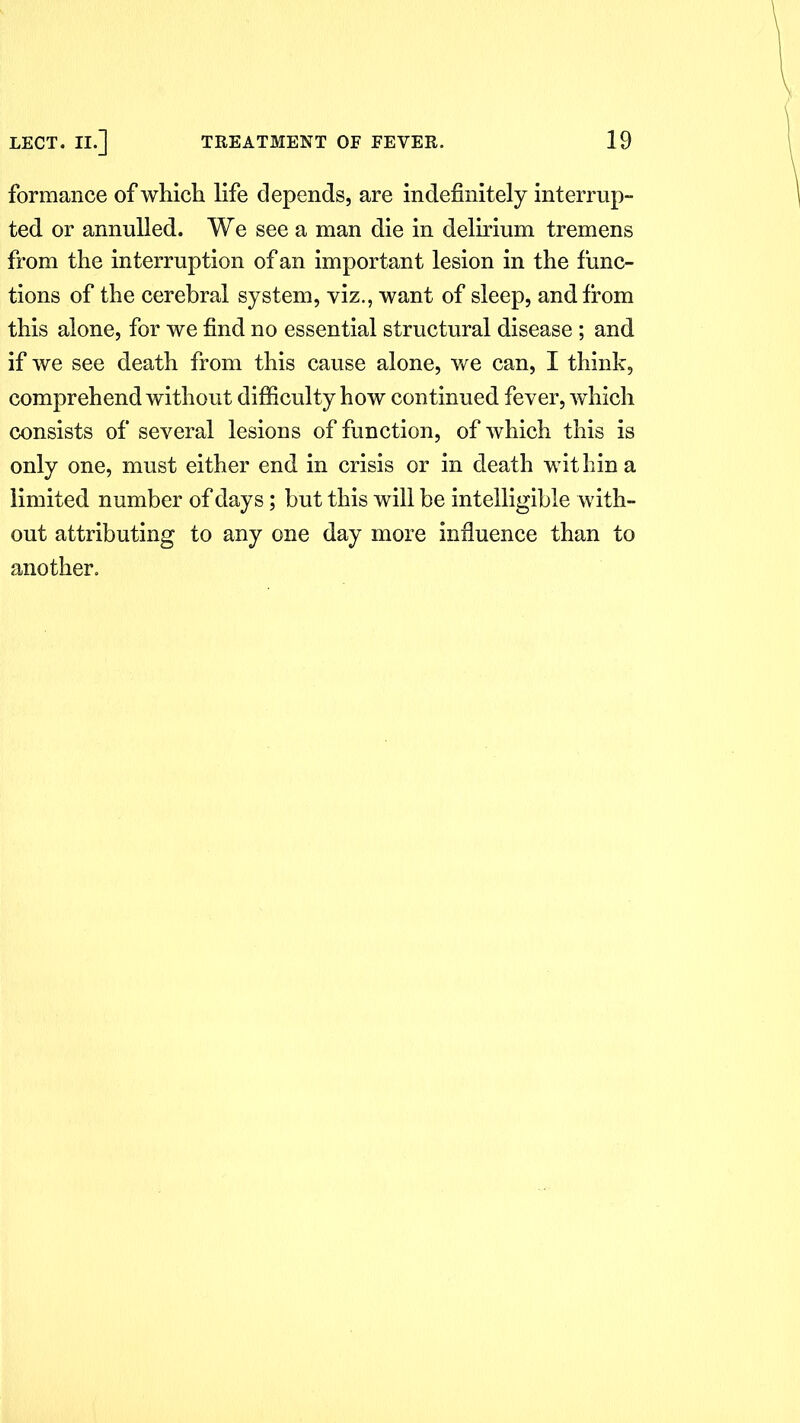 formance of which life depends, are indefinitely interrup- ted or annulled. We see a man die in delirium tremens from the interruption of an important lesion in the func- tions of the cerebral system, viz., want of sleep, and from this alone, for we find no essential structural disease ; and if we see death from this cause alone, we can, I think, comprehend without difficulty how continued fever, which consists of several lesions of function, of which this is only one, must either end in crisis or in death within a limited number of days; but this will be intelligible with- out attributing to any one day more influence than to another.