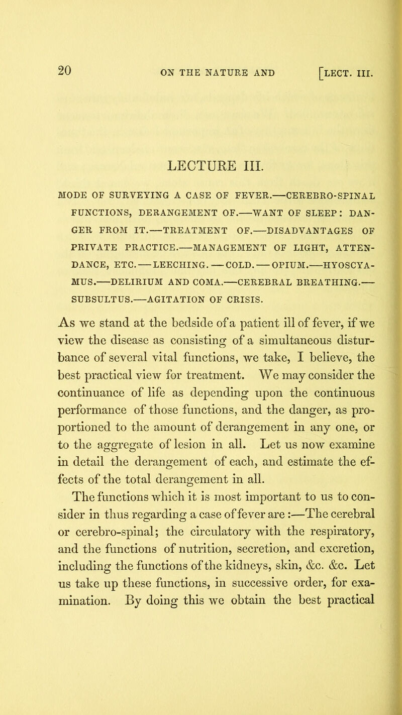 LECTURE III. MODE OF SURVEYING A CASE OF FEVER. CEREBRO-SPINAL FUNCTIONS, DERANGEMENT OF. WANT OF SLEEP: DAN- GER FROM IT.—TREATMENT OF. DISADVANTAGES OF PRIVATE PRACTICE. MANAGEMENT OF LIGHT, ATTEN- DANCE, ETC. LEECHING. — COLD. OPIUM. HYOSCYA- MUS. DELIRIUM AND COMA. CEREBRAL BREATHING. SUBSULTUS. AGITATION OF CRISIS. As we stand at tlie bedside of a patient ill of fever, if we view the disease as consisting of a simultaneous distur- bance of several vital functions, we take, I believe, the best practical view for treatment. We may consider the continuance of life as depending upon the continuous performance of those functions, and the danger, as pro- portioned to the amount of derangement in any one, or to the aggregate of lesion in all. Let us now examine in detail the derangement of each, and estimate the ef- fects of the total derangement in all. The functions which it is most important to us to con- sider in thus regarding a case of fever are:—The cerebral or cerebro-spinal; the circulatory with the respiratory, and the functions of nutrition, secretion, and excretion, including the functions of the kidneys, skin, &c. &c. Let us take up these functions, in successive order, for exa- mination. By doing this wq obtain the best practical