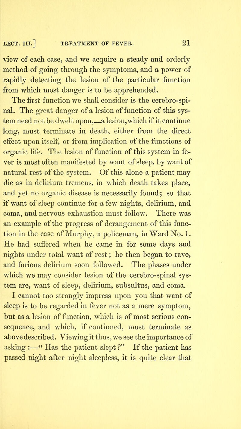 view of each case, and we acquire a steady and orderly method of going through the symptoms, and a power of rapidly detecting the lesion of the particular function from which most danger is to be apprehended. The first function we shall consider is the cerebro-spi- nal. The great danger of a lesion of function of this sys- tem need not be dwelt upon,—a lesion, which if it continue long, must terminate in death, either from the direct effect upon itself, or from implication of the functions of organic life. The lesion of function of this system in fe- ver is most often manifested by want of sleep, by want of natural rest of the system. Of this alone a patient may die as in delirium tremens, in which death takes place, and yet no organic disease is necessarily found; so that if want of sleep continue for a few nights, delirium, and coma, and nervous exhaustion must follow. There was an example of the progress of derangement of this func- tion in the case of Murphy, a policeman, in Ward No. 1. He had suffered when he came in for some days and nights under total want of rest; he then began to rave, and furious delirium soon followed. The phases under which we may consider lesion of the cerebro-spinal sys- tem are, want of sleep, delirium, subsultus, and coma. I cannot too strongly impress upon you that want of sleep is to be regarded in fever not as a mere symptom, but as a lesion of function, which is of most serious con- sequence, and which, if continued, must terminate as above described. Viewing it thus, we see the importance of asking :—“ Has the patient slept?” If the patient has passed night after night sleepless, it is quite clear that