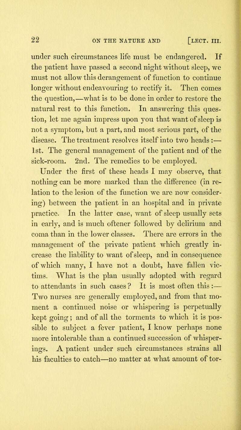 under such circumstances life must be endangered. If the patient have passed a second night without sleep, we must not allow this derangement of function to continue longer without endeavouring to rectify it. Then comes the question,—what is to be done in order to restore the natural rest to this function. In answering this ques- tion, let me again impress upon you that want of sleep is not a symptom, but a part, and most serious part, of the disease. The treatment resolves itself into two heads :— 1st. The general management of the patient and of the sick-room. 2nd. The remedies to be employed. Under the first of these heads I may observe, that nothing can be more marked than the difference (in re- lation to the lesion of the function we are now consider- ing) between the patient in an hospital and in private practice. In the latter case, want of sleep usually sets in early, and is much oftener followed by delirium and coma than in the lower classes. There are errors in the management of the private patient which greatly in- crease the liability to want of sleep, and in consequence of which many, I have not a doubt, have fallen vic- tims. What is the plan usually adopted with regard to attendants in such cases ? It is most often this :— Two nurses are generally employed, and from that mo- ment a continued noise or whispering is perpetually kept going; and of all the torments to which it is pos- sible to subject a fever patient, I know perhaps none more intolerable than a continued succession of whisper- ings. A patient under such circumstances strains all his faculties to catch—no matter at what amount of tor-