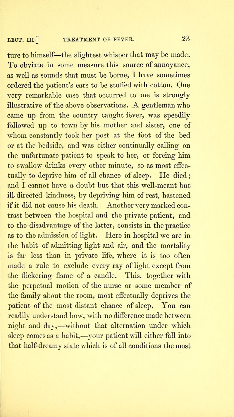 ture to himself—the slightest whisper that may be made. To obviate in some measure this source of annoyance, as well as sounds that must be borne, I have sometimes ordered the patient’s ears to be stuffed with cotton. One very remarkable case that occurred to me is strongly illustrative of the above observations. A gentleman who came up from the country caught fever, was speedily followed up to town by his mother and sister, one of whom constantly took her post at the foot of the bed or at the bedside, and was either continually calling on the unfortunate patient to speak to her, or forcing him to swallow drinks every other minute, so as most effec- tually to deprive him of all chance of sleep. He died; and I cannot have a doubt but that this well-meant but ill-directed kindness, by depriving him of rest, hastened if it did not cause his death. Another very marked con- trast between the hospital and the private patient, and to the disadvantage of the latter, consists in the practice as to the admission of light. Here in hospital we are in the habit of admitting light and air, and the mortality is far less than in private life, where it is too often made a rule to exclude every ray of light except from the flickering flame of a candle. This, together with the perpetual motion of the nurse or some member of the family about the room, most effectually deprives the patient of the most distant chance of sleep. You can readily understand how, with no difference made between night and day,—without that alternation under which sleep comes as a habit,—your patient will either fall into that half-dreamy state which is of all conditions the most