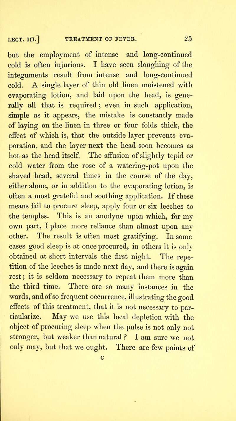 but the employment of intense and long-continued cold is often injurious. I have seen sloughing of the integuments result from intense and long-continued cold. A single layer of thin old linen moistened with evaporating lotion, and laid upon the head, is gene- rally all that is required; even in such application, simple as it appears, the mistake is constantly made of laying on the linen in three or four folds thick, the effect of which is, that the outside layer prevents eva- poration, and the layer next the head soon becomes as hot as the head itself. The affusion of slightly tepid or cold water from the rose of a watering-pot upon the shaved head, several times in the course of the day, either alone, or in addition to the evaporating lotion, is often a most grateful and soothing application. If these means fail to procure sleep, apply four or six leeches to the temples. This is an anodyne upon which, for my own part, I place more reliance than almost upon any other. The result is often most gratifying. In some cases good sleep is at once procured, in others it is only obtained at short intervals the first night. The repe- tition of the leeches is made next day, and there is again rest; it is seldom necessary to repeat them more than the third time. There are so many instances in the wards, and of so frequent occurrence, illustrating the good effects of this treatment, that it is not necessary to par- ticularize. May we use this local depletion with the object of procuring sleep when the pulse is not only not stronger, but weaker than natural ? I am sure we not only may, but that we ought. There are few points of c