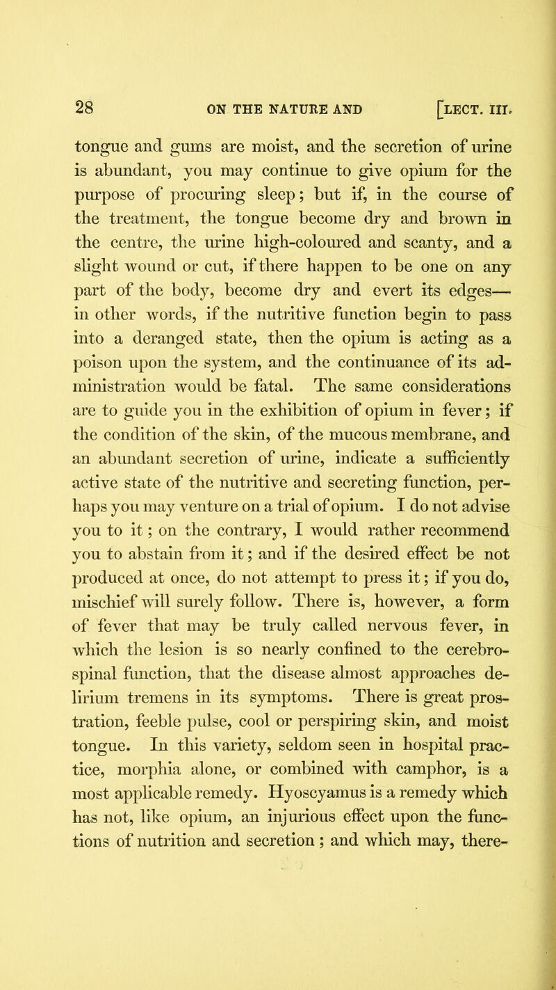 tongue and gums are moist, and the secretion of mine is abundant, you may continue to give opium for the purpose of procuring sleep; but if, in the course of the treatment, the tongue become dry and brown in the centre, the mine high-coloured and scanty, and a slight wound or cut, if there happen to be one on any part of the body, become dry and evert its edges— in other words, if the nutritive function begin to pass into a deranged state, then the opium is acting as a poison upon the system, and the continuance of its ad- ministration would be fatal. The same considerations are to guide you in the exhibition of opium in fever; if the condition of the skin, of the mucous membrane, and an abundant secretion of mine, indicate a sufficiently active state of the nutritive and secreting function, per- haps you may venture on a trial of opium. I do not advise you to it; on the contrary, I would rather recommend you to abstain from it; and if the desired effect be not produced at once, do not attempt to press it; if you do, mischief will surely follow. There is, however, a form of fever that may be truly called nervous fever, in which the lesion is so nearly confined to the cerebro- spinal function, that the disease almost approaches de- lirium tremens in its symptoms. There is great pros- tration, feeble pulse, cool or perspiring skin, and moist tongue. In this variety, seldom seen in hospital prac- tice, morphia alone, or combined with camphor, is a most applicable remedy. Hyoscyamus is a remedy which has not, like opium, an injurious effect upon the func- tions of nutrition and secretion; and which may, there-