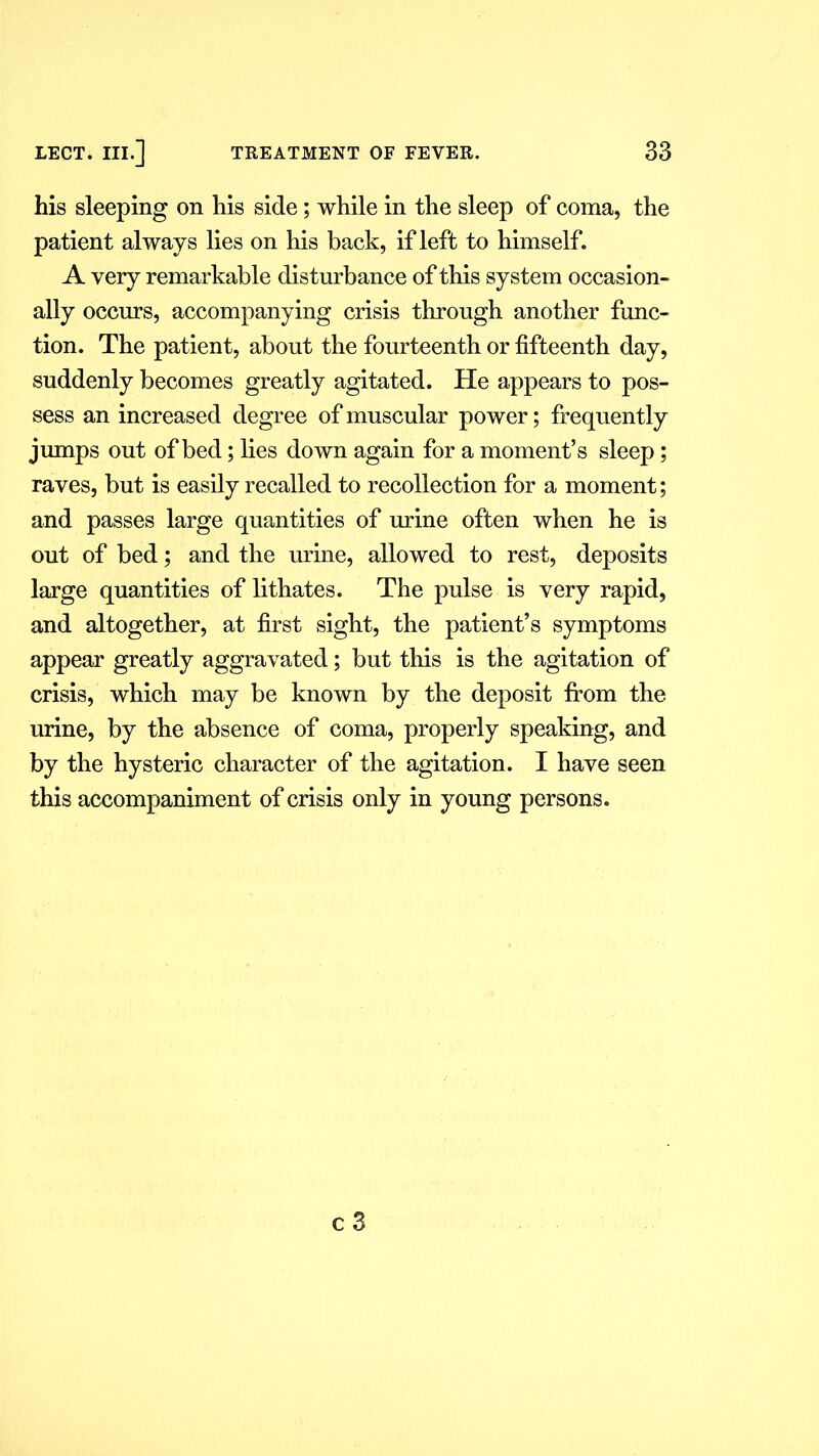 his sleeping on his side; while in the sleep of coma, the patient always lies on his back, if left to himself. A very remarkable disturbance of this system occasion- ally occurs, accompanying crisis through another func- tion. The patient, about the fourteenth or fifteenth day, suddenly becomes greatly agitated. He appears to pos- sess an increased degree of muscular power; frequently jumps out of bed; lies down again for a moment’s sleep; raves, but is easily recalled to recollection for a moment; and passes large quantities of urine often when he is out of bed; and the urine, allowed to rest, deposits large quantities of lithates. The pulse is very rapid, and altogether, at first sight, the patient’s symptoms appear greatly aggravated; but this is the agitation of crisis, which may be known by the deposit from the urine, by the absence of coma, properly speaking, and by the hysteric character of the agitation. I have seen this accompaniment of crisis only in young persons.