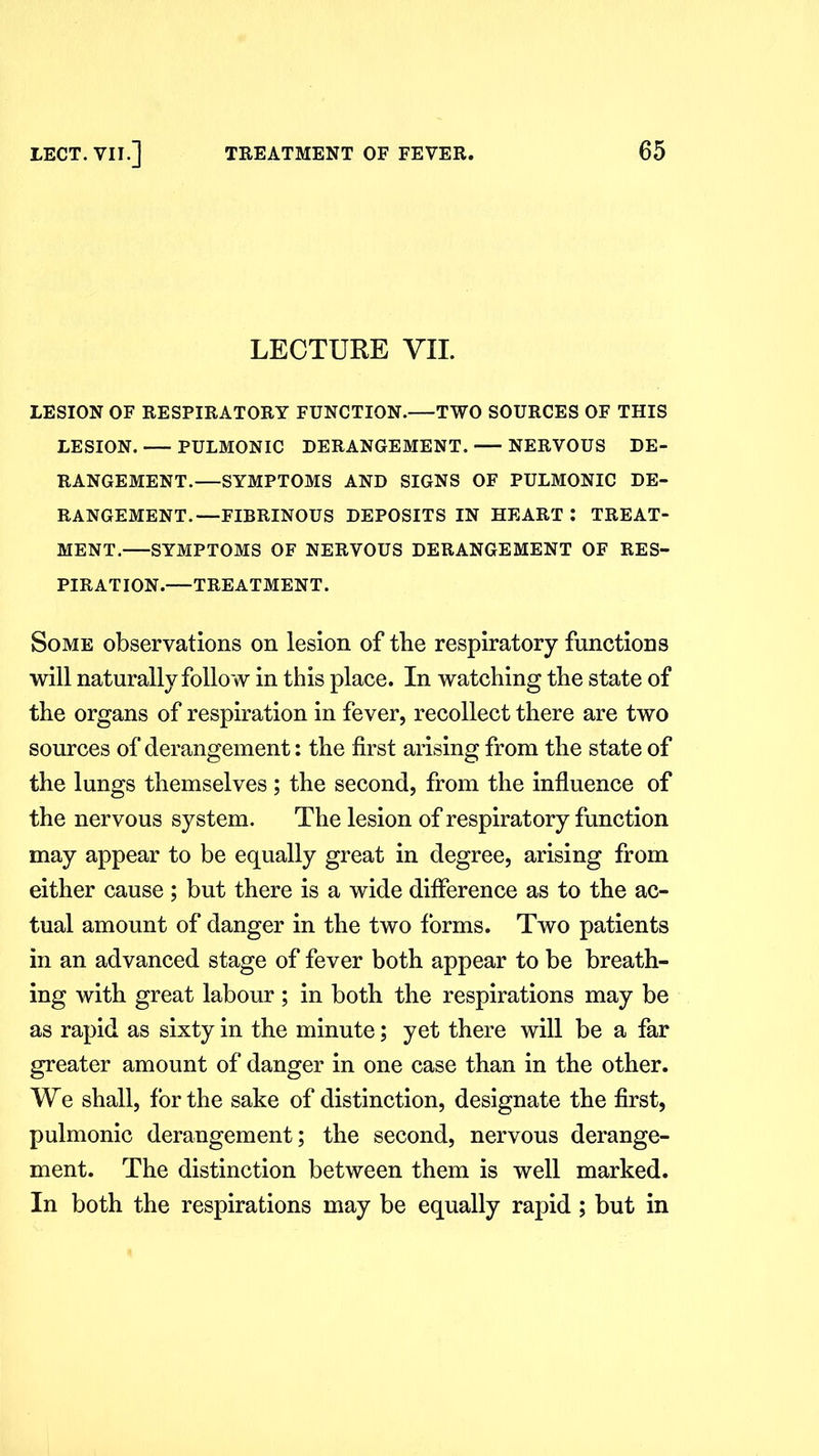 LECTURE VII. LESION OF RESPIRATORY FUNCTION. TWO SOURCES OF THIS LESION. PULMONIC DERANGEMENT. NERVOUS DE- RANGEMENT.—SYMPTOMS AND SIGNS OF PULMONIC DE- RANGEMENT.—FIBRINOUS DEPOSITS IN HEART I TREAT- MENT. SYMPTOMS OF NERVOUS DERANGEMENT OF RES- PIRATION.—TREATMENT. Some observations on lesion of tbe respiratory functions will naturally follow in this place. In watching tbe state of the organs of respiration in fever, recollect there are two sources of derangement: the first arising from the state of the lungs themselves ; the second, from the influence of the nervous system. The lesion of respiratory function may appear to be equally great in degree, arising from either cause ; but there is a wide difference as to the ac- tual amount of danger in the two forms. Two patients in an advanced stage of fever both appear to be breath- ing with great labour; in both the respirations may be as rapid as sixty in the minute; yet there will be a far greater amount of danger in one case than in the other. We shall, for the sake of distinction, designate the first, pulmonic derangement; the second, nervous derange- ment. The distinction between them is well marked. In both the respirations may be equally rapid; but in
