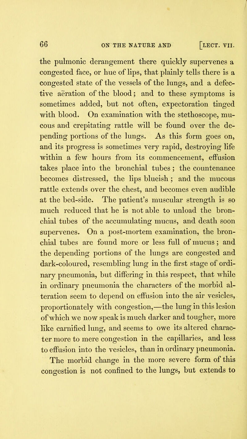 the pulmonic derangement there quickly supervenes a congested face, or hue of lips, that plainly tells there is a congested state of the vessels of the lungs, and a defec- tive aeration of the blood; and to these symptoms is sometimes added, but not often, expectoration tinged with blood. On examination with the stethoscope, mu- cous and crepitating rattle will be found over the de- pending portions of the lungs. As this form goes on, and its progress is sometimes very rapid, destroying life within a few hours from its commencement, effusion takes place into the bronchial tubes; the countenance becomes distressed, the lips blueish; and the mucous rattle extends over the chest, and becomes even audible at the bed-side. The patient’s muscular strength is so much reduced that he is not able to unload the bron- chial tubes of the accumulating mucus, and death soon supervenes. On a post-mortem examination, the bron- chial tubes are found more or less full of mucus; and the depending portions of the lungs are congested and dark-coloured, resembling lung in the first stage of ordi- nary pneumonia, but differing in this respect, that while in ordinary pneumonia the characters of the morbid al- teration seem to depend on effusion into the air vesicles, proportionately with congestion,—the lung in this lesion of which we now speak is much darker and tougher, more like carnified lung, and seems to owe its altered charac- ter more to mere congestion in the capillaries, and less to effusion into the vesicles, than in ordinary pneumonia. The morbid change in the more severe form of this congestion is not confined to the lungs, but extends to