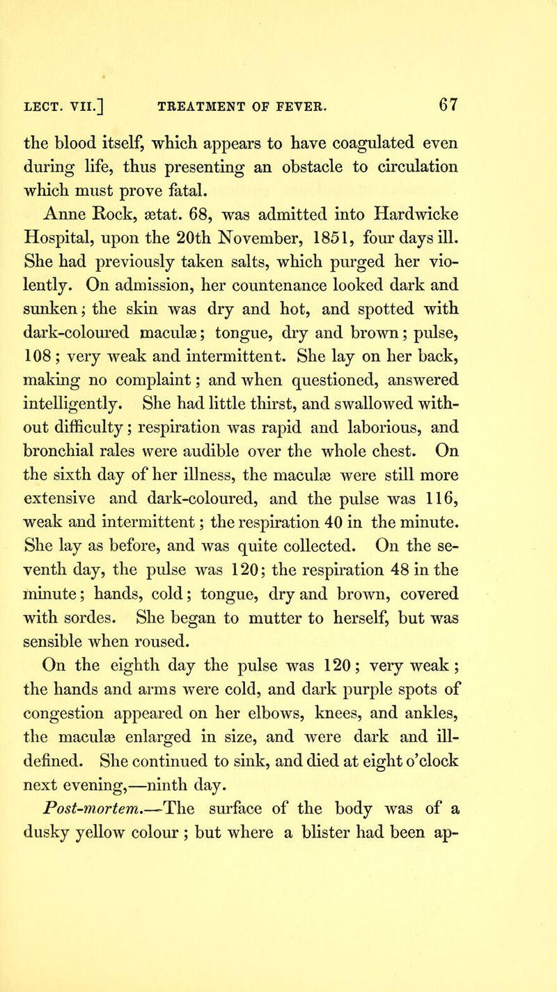 the blood itself, which appears to have coagulated even during life, thus presenting an obstacle to circulation which must prove fatal. Anne Rock, setat. 68, was admitted into Hardwicke Hospital, upon the 20th November, 1851, four days ill. She had previously taken salts, which purged her vio- lently. On admission, her countenance looked dark and sunken; the skin was dry and hot, and spotted with dark-coloured maculae; tongue, dry and brown; pulse, 108 ; very weak and intermittent. She lay on her back, making no complaint; and when questioned, answered intelligently. She had little thirst, and swallowed with- out difficulty; respiration was rapid and laborious, and bronchial rales were audible over the whole chest. On the sixth day of her illness, the maculae were still more extensive and dark-coloured, and the pulse was 116, weak and intermittent; the respiration 40 in the minute. She lay as before, and was quite collected. On the se- venth day, the pulse was 120; the respiration 48 in the minute; hands, cold; tongue, dry and brown, covered with sordes. She began to mutter to herself, but was sensible when roused. On the eighth day the pulse was 120; very weak; the hands and arms were cold, and dark purple spots of congestion appeared on her elbows, knees, and ankles, the maculae enlarged in size, and were dark and ill- defined. She continued to sink, and died at eight o’clock next evening,—ninth day. Post-mortem.—The surface of the body was of a dusky yellow colour ; but where a blister had been ap-