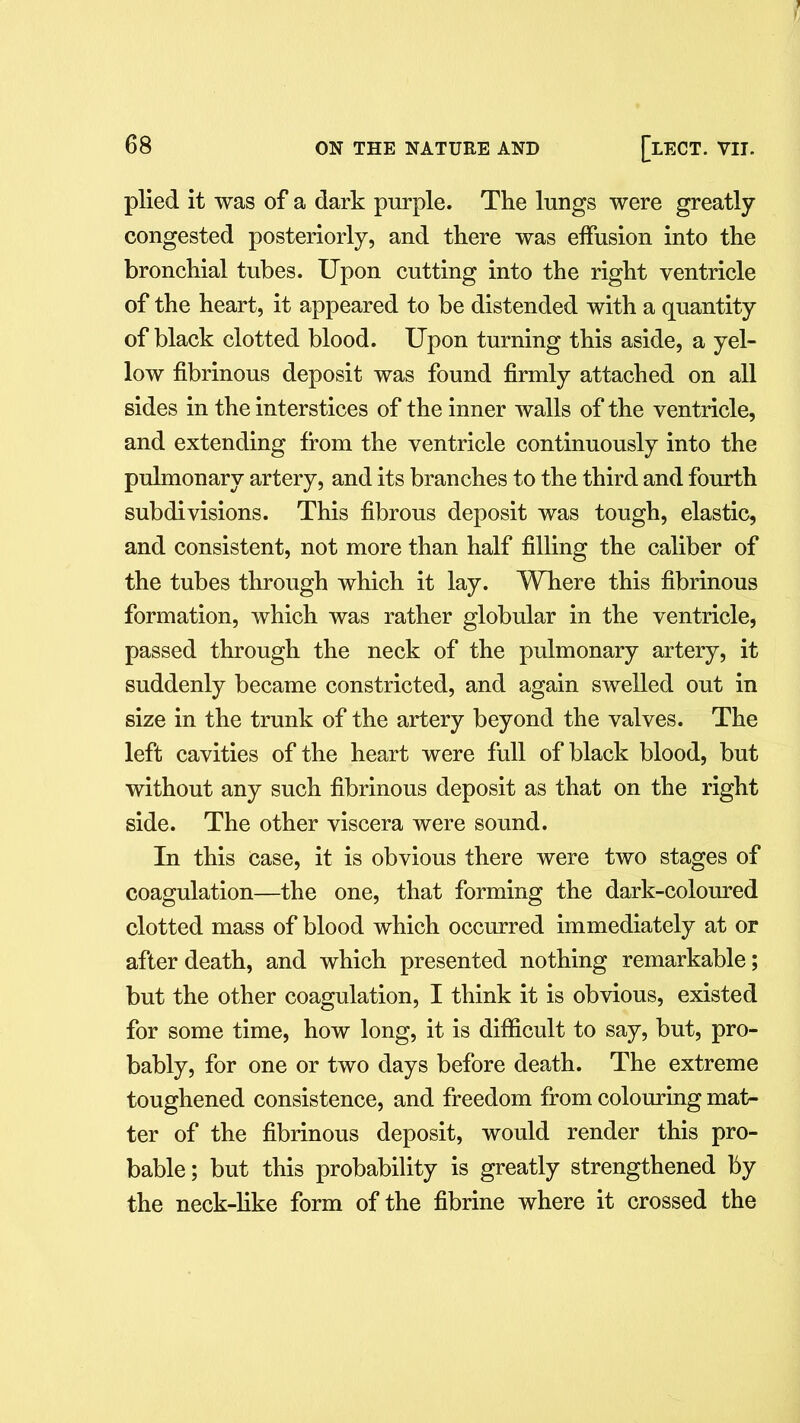 plied it was of a dark purple. The lungs were greatly congested posteriorly, and there was effusion into the bronchial tubes. Upon cutting into the right ventricle of the heart, it appeared to be distended with a quantity of black clotted blood. Upon turning this aside, a yel- low fibrinous deposit was found firmly attached on all sides in the interstices of the inner walls of the ventricle, and extending from the ventricle continuously into the pulmonary artery, and its branches to the third and fourth subdivisions. This fibrous deposit was tough, elastic, and consistent, not more than half filling the caliber of the tubes through which it lay. Where this fibrinous formation, which was rather globular in the ventricle, passed through the neck of the pulmonary artery, it suddenly became constricted, and again swelled out in size in the trunk of the artery beyond the valves. The left cavities of the heart were full of black blood, but without any such fibrinous deposit as that on the right side. The other viscera were sound. In this Case, it is obvious there were two stages of coagulation—the one, that forming the dark-coloured clotted mass of blood which occurred immediately at or after death, and which presented nothing remarkable; but the other coagulation, I think it is obvious, existed for some time, how long, it is difficult to say, but, pro- bably, for one or two days before death. The extreme toughened consistence, and freedom from colouring mat- ter of the fibrinous deposit, would render this pro- bable ; but this probability is greatly strengthened by the neck-like form of the fibrine where it crossed the