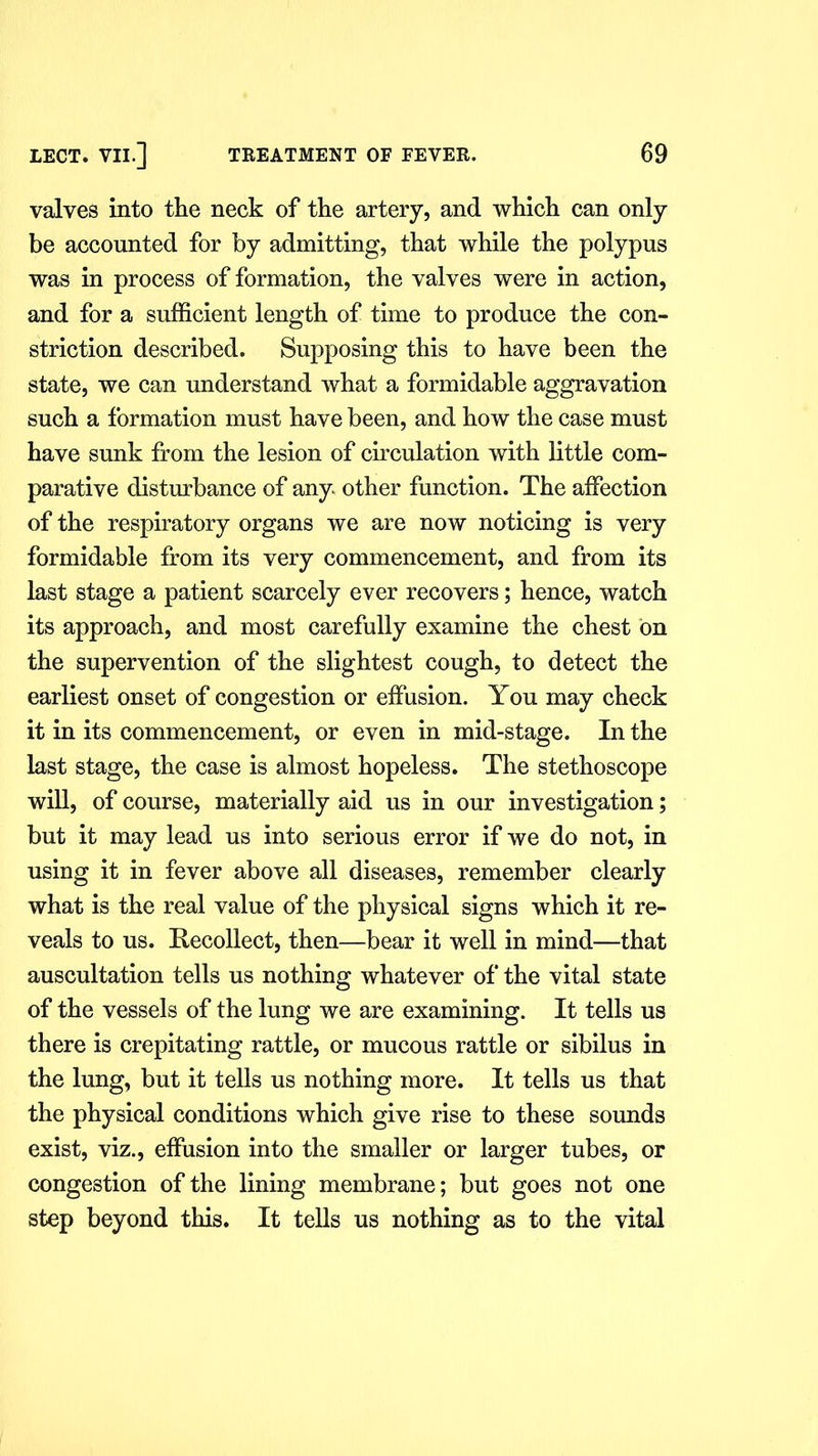 valves into the neck of the artery, and which can only be accounted for by admitting, that while the polypus was in process of formation, the valves were in action, and for a sufficient length of time to produce the con- striction described. Supposing this to have been the state, we can understand what a formidable aggravation such a formation must have been, and how the case must have sunk from the lesion of circulation with little com- parative disturbance of any. other function. The affection of the respiratory organs we are now noticing is very formidable from its very commencement, and from its last stage a patient scarcely ever recovers; hence, watch its approach, and most carefully examine the chest bn the supervention of the slightest cough, to detect the earliest onset of congestion or effusion. You may check it in its commencement, or even in mid-stage. In the last stage, the case is almost hopeless. The stethoscope will, of course, materially aid us in our investigation; but it may lead us into serious error if we do not, in using it in fever above all diseases, remember clearly what is the real value of the physical signs which it re- veals to us. Recollect, then—bear it well in mind—that auscultation tells us nothing whatever of the vital state of the vessels of the lung we are examining. It tells us there is crepitating rattle, or mucous rattle or sibilus in the lung, but it tells us nothing more. It tells us that the physical conditions which give rise to these sounds exist, viz., effusion into the smaller or larger tubes, or congestion of the lining membrane; but goes not one step beyond this. It tells us nothing as to the vital