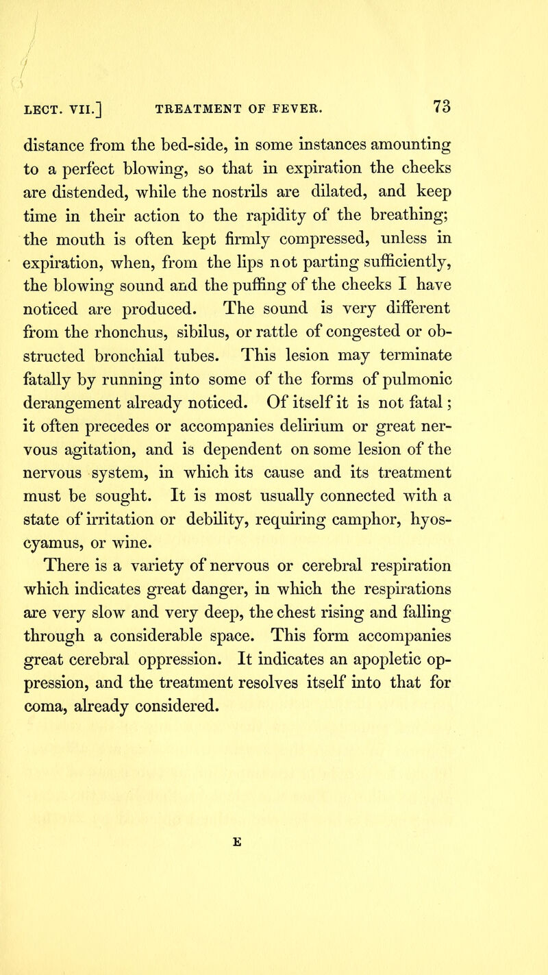 distance from the bed-side, in some instances amounting to a perfect blowing, so that in expiration the cheeks are distended, while the nostrils are dilated, and keep time in their action to the rapidity of the breathing; the mouth is often kept firmly compressed, unless in expiration, when, from the lips not parting sufficiently, the blowing sound and the puffing of the cheeks I have noticed are produced. The sound is very different from the rhonchus, sibilus, or rattle of congested or ob- structed bronchial tubes. This lesion may terminate fatally by running into some of the forms of pulmonic derangement already noticed. Of itself it is not fatal; it often precedes or accompanies delirium or great ner- vous agitation, and is dependent on some lesion of the nervous system, in which its cause and its treatment must be sought. It is most usually connected with a state of irritation or debility, requiring camphor, hyos- cyamus, or wine. There is a variety of nervous or cerebral respiration which indicates great danger, in which the respirations are very slow and very deep, the chest rising and falling through a considerable space. This form accompanies great cerebral oppression. It indicates an apopletic op- pression, and the treatment resolves itself into that for coma, already considered. E