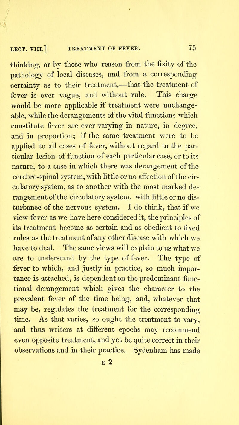 thinking, or by those who reason from the fixity of the pathology of local diseases, and from a corresponding certainty as to their treatment,—that the treatment of fever is ever vague, and without rule. This charge would be more applicable if treatment were unchange- able, while the derangements of the vital functions which constitute fever are ever varying in nature, in degree, and in proportion; if the same treatment were to be applied to all cases of fever, without regard to the par- ticular lesion of function of each particular case, or to its nature, to a case in which there was derangement of the cerebro-spinal system, with little or no affection of the cir- culatory system, as to another with the most marked de- rangement of the circulatory system, with little or no dis- turbance of the nervous system. I do think, that if we view fever as we have here considered it, the principles of its treatment become as certain and as obedient to fixed rules as the treatment of any other disease with which we have to deal. The same views will explain to us what we are to understand by the type of fever. The type of fever to which, and justly in practice, so much impor- tance is attached, is dependent on the predominant func- tional derangement which gives the character to the prevalent fever of the time being, and, whatever that may be, regulates the treatment for the corresponding time. As that varies, so ought the treatment to vary, and thus writers at different epochs may recommend even opposite treatment, and yet be quite correct in their observations and in their practice. Sydenham has made e 2