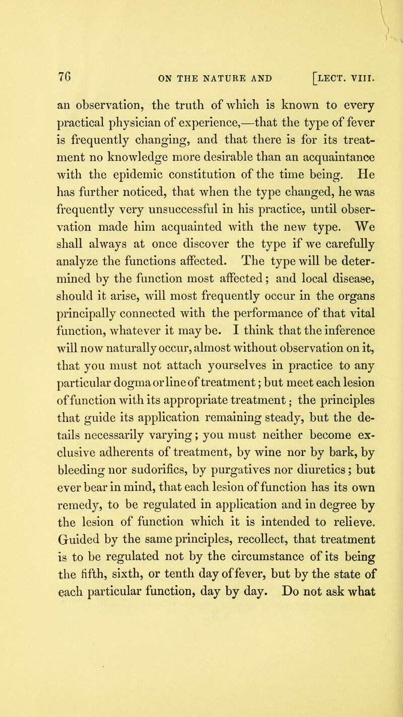 an observation, tbe truth of which is known to every practical physician of experience,—that the type of fever is frequently changing, and that there is for its treat- ment no knowledge more desirable than an acquaintance with the epidemic constitution of the time being. He has further noticed, that when the type changed, he was frequently very unsuccessful in his practice, until obser- vation made him acquainted with the new type. We shall always at once discover the type if we carefully analyze the functions affected. The type will be deter- mined by the function most affected; and local disease, should it arise, will most frequently occur in the organs principally connected with the performance of that vital function, whatever it may be. I think that the inference will now naturally occur, almost without observation on it, that you must not attach yourselves in practice to any particular dogma or line of treatment; but meet each lesion of function with its appropriate treatment; the principles that guide its application remaining steady, but the de- tails necessarily varying; you must neither become ex- clusive adherents of treatment, by wine nor by bark, by bleeding nor sudorifics, by purgatives nor diuretics; but ever bear in mind, that each lesion of function has its own remedy, to be regulated in application and in degree by the lesion of function which it is intended to relieve. Guided by the same principles, recollect, that treatment is to be regulated not by the circumstance of its being the fifth, sixth, or tenth day of fever, but by the state of each particular function, day by day. Do not ask what