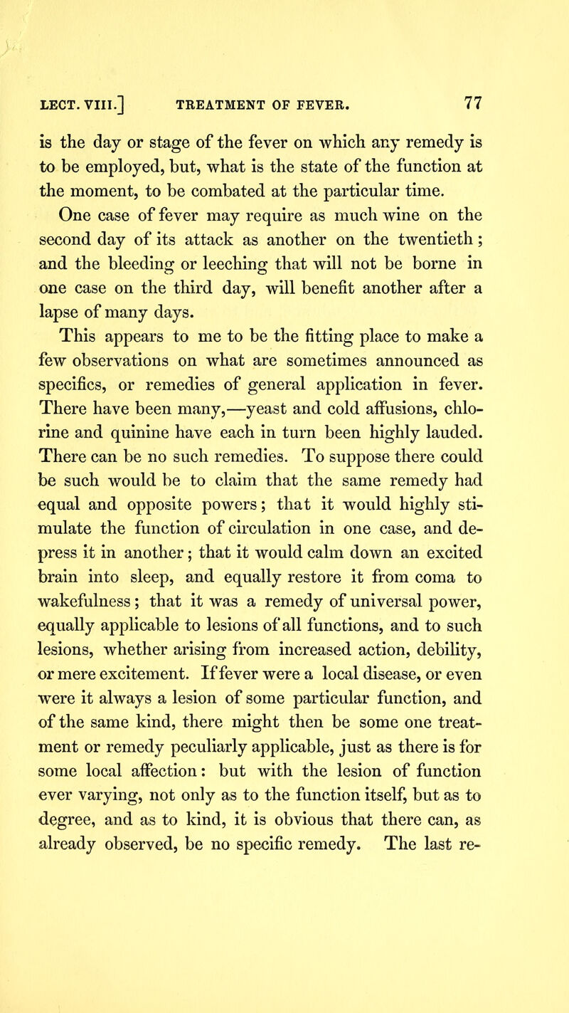 is the day or stage of the fever on which any remedy is to be employed, but, what is the state of the function at the moment, to be combated at the particular time. One case of fever may require as much wine on the second day of its attack as another on the twentieth; and the bleeding or leeching that will not be borne in one case on the third day, will benefit another after a lapse of many days. This appears to me to be the fitting place to make a few observations on what are sometimes announced as specifics, or remedies of general application in fever. There have been many,—yeast and cold affusions, chlo- rine and quinine have each in turn been highly lauded. There can be no such remedies. To suppose there could be such would be to claim that the same remedy had equal and opposite powers; that it would highly sti- mulate the function of circulation in one case, and de- press it in another; that it would calm down an excited brain into sleep, and equally restore it from coma to wakefulness; that it was a remedy of universal power, equally applicable to lesions of all functions, and to such lesions, whether arising from increased action, debility, or mere excitement. If fever were a local disease, or even were it always a lesion of some particular function, and of the same kind, there might then be some one treat- ment or remedy peculiarly applicable, just as there is for some local affection: but with the lesion of function ever varying, not only as to the function itself, but as to degree, and as to kind, it is obvious that there can, as already observed, be no specific remedy. The last re-