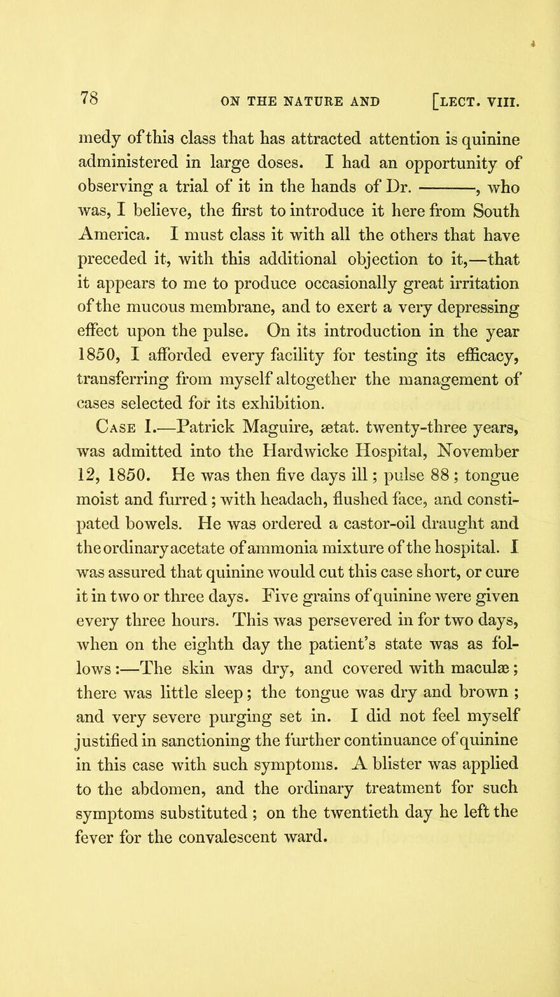 medy of this class that has attracted attention is quinine administered in large doses. I had an opportunity of observing a trial of it in the hands of Dr. —-—, who was, I believe, the first to introduce it here from South America. I must class it with all the others that have preceded it, with this additional objection to it,—that it appears to me to produce occasionally great irritation of the mucous membrane, and to exert a very depressing effect upon the pulse. On its introduction in the year 1850, I afforded every facility for testing its efficacy, transferring from myself altogether the management of cases selected for its exhibition. Case I.—Patrick Maguire, setat. twenty-three years, was admitted into the Hardwicke Hospital, November 12, 1850. He was then five days ill; pulse 88 ; tongue moist and furred; with headach, flushed face, and consti- pated bowels. He was ordered a castor-oil draught and the ordinary acetate of ammonia mixture of the hospital. I was assured that quinine would cut this case short, or cure it in two or three days. Five grains of quinine were given every three hours. This was persevered in for two days, when on the eighth day the patient’s state was as fol- lows :—The skin was dry, and covered with maculae; there was little sleep; the tongue was dry and brown ; and very severe purging set in. I did not feel myself justified in sanctioning the further continuance of quinine in this case with such symptoms. A blister was applied to the abdomen, and the ordinary treatment for such symptoms substituted ; on the twentieth day he left the fever for the convalescent ward.