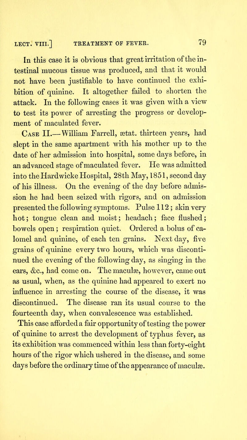 In this case it is obvious that great irritation of the in- testinal mucous tissue was produced, and that it would not have been justifiable to have continued the exhi- bition of quinine. It altogether failed to shorten the attack. In the following cases it was given with a view to test its power of arresting the progress or develop- ment of maculated fever. Case II.—William Farrell, aetat. thirteen years, had slept in the same apartment with his mother up to the date of her admission into hospital, some days before, in an advanced stage of maculated fever. He was admitted into the Hardwicke Hospital, 28th May, 1851, second day of his illness. On the evening of the day before admis- sion he had been seized with rigors, and on admission presented the following symptoms. Pulse 112; skin very hot; tongue clean and moist; headach; face flushed; bowels open; respiration quiet. Ordered a bolus of ca- lomel and quinine, of each ten grains. Next day, five grains of quinine every two hours, which was disconti- nued the evening of the following day, as singing in the ears, &c., had come on. The maculae, however, came out as usual, when, as the quinine had appeared to exert no influence in arresting the course of the disease, it was discontinued. The disease ran its usual course to the fourteenth day, when convalescence was established. This case afforded a fair opportunity of testing the power of quinine to arrest the development of typhus fever, as its exhibition was commenced wdthin less than forty-eight hours of the rigor which ushered in the disease, and some days before the ordinary time of the appearance of maculae.