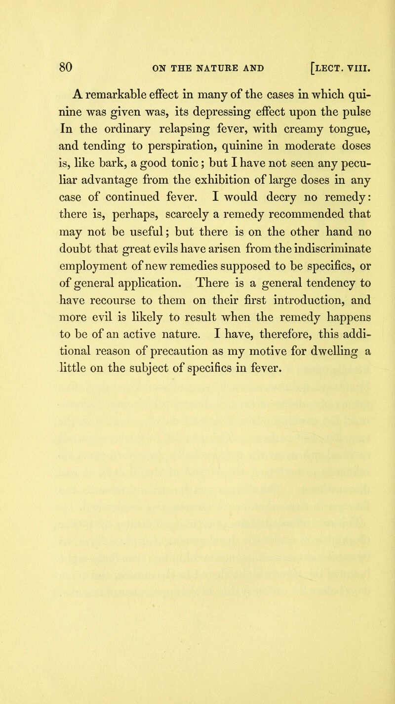 A remarkable effect in many of the cases in which qui- nine was given was, its depressing effect upon the pulse In the ordinary relapsing fever, with creamy tongue, and tending to perspiration, quinine in moderate doses is, like bark, a good tonic; but I have not seen any pecu- liar advantage from the exhibition of large doses in any case of continued fever. I would decry no remedy: there is, perhaps, scarcely a remedy recommended that may not be useful; but there is on the other hand no doubt that great evils have arisen from the indiscriminate employment of new remedies supposed to be specifics, or of general application. There is a general tendency to have recourse to them on their first introduction, and more evil is likely to result when the remedy happens to be of an active nature. I have, therefore, this addi- tional reason of precaution as my motive for dwelling a little on the subject of specifics in fever.