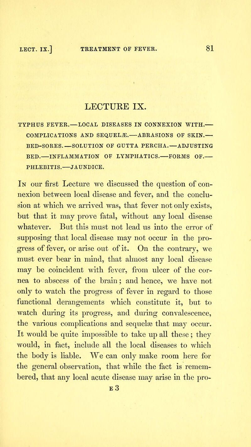 LECTURE IX. TYPHUS FEVER.—LOCAL DISEASES IN CONNEXION WITH.— COMPLICATIONS AND SEQUELAE.—ABRASIONS OF SKIN.— BED-SORES.—SOLUTION OF GUTTA PERCHA.—ADJUSTING BED.—INFLAMMATION OF LYMPHATICS. FORMS OF.— PHLEBITIS.—JAUNDICE. In our first Lecture we discussed the question of con- nexion between local disease and fever, and the conclu- sion at which we arrived was, that fever not only exists, but that it may prove fatal, without any local disease whatever. But this must not lead us into the error of' supposing that local disease may not occur in the pro- gress of fever, or arise out of it. On the contrary, we must ever bear in mind, that almost any local disease may be coincident with fever, from ulcer of the cor- nea to abscess of the brain; and hence, we have not only to watch the progress of fever in regard to those functional derangements which constitute it, but to watch during its progress, and during convalescence, the various complications and sequelae that may occur. It would be quite impossible to take up all these; they would, in fact, include all the local diseases to which the body is liable. We can only make room here for the general observation, that while the fact is remem- bered, that any local acute disease may arise in the pro- e 3