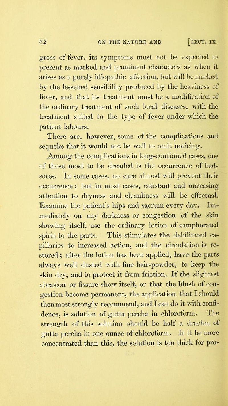 gress of fever, its symptoms must not be expected to present as marked and prominent characters as when it arises as a purely idiopathic affection, but will be marked by the lessened sensibility produced by the heaviness of fever, and that its treatment must be a modification of the ordinary treatment of such local diseases, with the treatment suited to the type of fever under which the patient labours. There are, however, some of the complications and sequelae that it would not be well to omit noticing. Among the complications in long-continued cases, one of those most to be dreaded is the occurrence of bed- sores. In some cases, no care almost will prevent their occurrence; but in most cases, constant and unceasing attention to dryness and cleanliness will be effectual. Examine the patient’s hips and sacrum every day. Im- mediately on any darkness or congestion of the skin showing itself, use the ordinary lotion of camphorated spirit to the parts. This stimulates the debilitated ca- pillaries to increased action, and the circulation is re- stored ; after the lotion has been applied, have the parts always well dusted with fine hair-powder, to keep the skin dry, and to protect it from friction. If the slightest abrasion or fissure show itself, or that the blush of con- gestion become permanent, the application that I should then most strongly recommend, and I can do it with confi- dence, is solution of gutta percha in chloroform. The strength of this solution should be half a drachm of gutta percha in one ounce of chloroform. It it be more concentrated than this, the solution is too thick for pro-