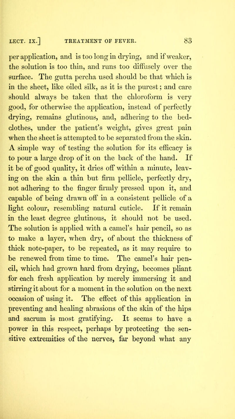 per application, and is too long in drying, and if weaker, the solution is too thin, and runs too diffusely over the surface. The gutta percha used should be that which is in the sheet, like oiled silk, as it is the purest; and care should always be taken that the chloroform is very good, for otherwise the application, instead of perfectly drying, remains glutinous, and, adhering to the bed- clothes, under the patient’s weight, gives great pain when the sheet is attempted to be separated from the skin. A simple way of testing the solution for its efficacy is to pour a large drop of it on the back of the hand. If it be of good quality, it dries off within a minute, leav- ing on the skin a thin but firm pellicle, perfectly dry, not adhering to the finger firmly pressed upon it, and capable of being drawn off in a consistent pellicle of a light colour, resembling natural cuticle. If it remain in the least degree glutinous, it should not be used. The solution is applied with a camel’s hair pencil, so as to make a layer, when dry, of about the thickness of thick note-paper, to be repeated, as it may require to be renewed from time to time. The camel’s hair pen- cil, which had grown hard from drying, becomes pliant for each fresh application by merely immersing it and stirring it about for a moment in the solution on the next occasion of using it. The effect of this application in preventing and healing abrasions of the skin of the hips and sacrum is most gratifying. It seems to have a power in this respect, perhaps by protecting the sen- sitive extremities of the nerves, far beyond what any