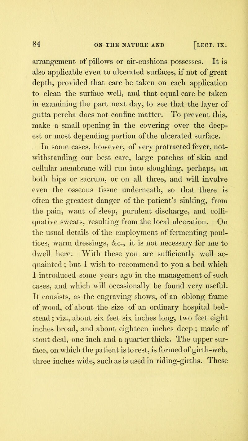 arrangement of pillows or air-cushions possesses. It is also applicable even to ulcerated surfaces, if not of great depth, provided that care be taken on each application to clean the surface well, and that equal care be taken in examining the part next day, to see that the layer of gutta percha does not confine matter. To prevent this, make a small opening in the covering over the deep- est or most depending portion of the ulcerated surface. In some cases, however, of very protracted fever, not- withstanding our best care, large patches of skin and cellular membrane will run into sloughing, perhaps, on both hips or sacrum, or on all three, and will involve even the osseous tissue underneath, so that there is often the greatest danger of the patient’s sinking, from the pain, want of sleep, purulent discharge, and colli- quative sweats, resulting from the local ulceration. On the usual details of the employment of fermenting poul- tices, warm dressings, &c., it is not necessary for me to dwell here. With these you are sufficiently well ac- quainted ; but 1 wish to recommend to you a bed which I introduced some years ago in the management of such cases, and which will occasionally be found very useful. It consists, as the engraving shows, of an oblong frame of wood, of about the size of an ordinary hospital bed- stead ; viz., about six feet six inches long, two feet eight inches broad, and about eighteen inches deep; made of stout deal, one inch and a quarter thick. The upper sur- face, on which the patient is to rest, is formed of girth-web, three inches wide, such as is used in riding-girths. These