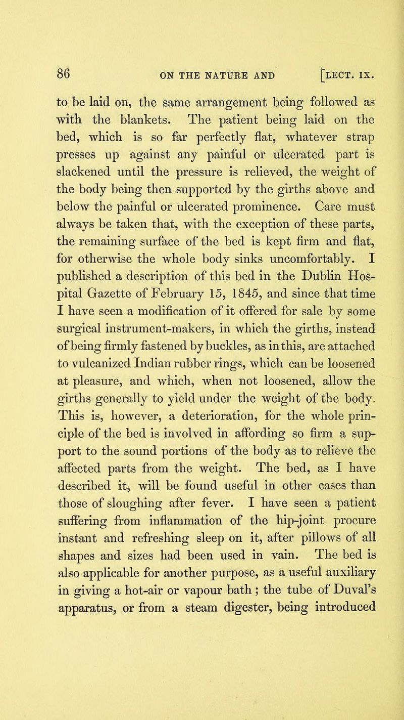 to be laid on, the same arrangement being followed as with the blankets. The patient being laid on the bed, which is so far perfectly flat, whatever strap presses np against any painful or ulcerated part is slackened until the pressure is relieved, the weight of the body being then supported by the girths above and below the painful or ulcerated prominence. Care must always be taken that, with the exception of these parts, the remaining surface of the bed is kept firm and flat, for otherwise the whole body sinks uncomfortably. I published a description of this bed in the Dublin Hos- pital Gazette of February 15, 1845, and since that time I have seen a modification of it offered for sale by some surgical instrument-makers, in which the girths, instead of being firmly fastened by buckles, as in this, are attached to vulcanized Indian rubber rings, which can be loosened at pleasure, and which, when not loosened, allow the girths generally to yield under the weight of the body. This is, however, a deterioration, for the whole prin- ciple of the bed is involved in affording so firm a sup- port to the sound portions of the body as to relieve the affected parts from the weight. The bed, as I have described it, will be found useful in other cases than those of sloughing after fever. I have seen a patient suffering from inflammation of the hip-joint procure instant and refreshing sleep on it, after pillows of all shapes and sizes had been used in vain. The bed is also applicable for another purpose, as a useful auxiliary in giving a hot-air or vapour bath ; the tube of Duval’s apparatus, or from a steam digester, being introduced