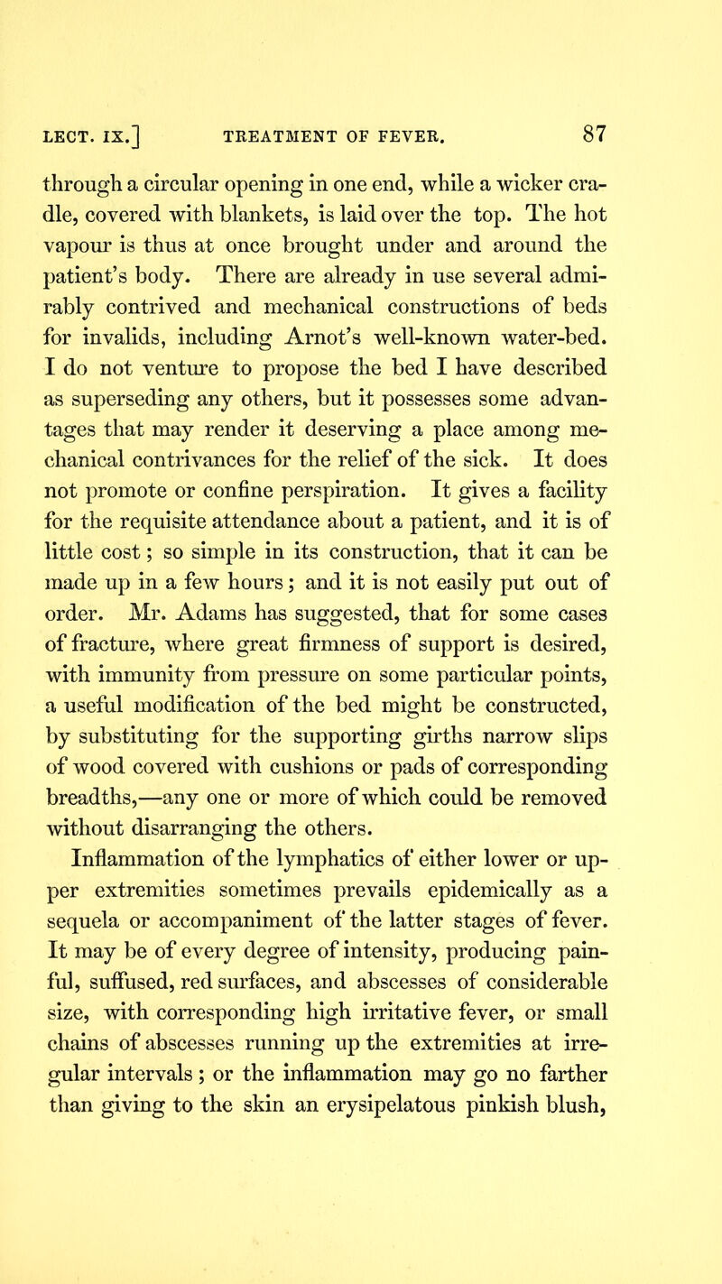 through a circular opening in one end, while a wicker cra- dle, covered with blankets, is laid over the top. The hot vapour is thus at once brought under and around the patient’s body. There are already in use several admi- rably contrived and mechanical constructions of beds for invalids, including Arnot’s well-known water-bed. I do not venture to propose the bed I have described as superseding any others, but it possesses some advan- tages that may render it deserving a place among me- chanical contrivances for the relief of the sick. It does not promote or confine perspiration. It gives a facility for the requisite attendance about a patient, and it is of little cost; so simple in its construction, that it can be made up in a few hours; and it is not easily put out of order. Mr. Adams has suggested, that for some cases of fracture, where great firmness of support is desired, with immunity from pressure on some particular points, a useful modification of the bed might be constructed, by substituting for the supporting girths narrow slips of wood covered with cushions or pads of corresponding breadths,—any one or more of which could be removed without disarranging the others. Inflammation of the lymphatics of either lower or up- per extremities sometimes prevails epidemically as a sequela or accompaniment of the latter stages of fever. It may be of every degree of intensity, producing pain- ful, suffused, red surfaces, and abscesses of considerable size, with corresponding high irritative fever, or small chains of abscesses running up the extremities at irre- gular intervals; or the inflammation may go no farther than giving to the skin an erysipelatous pinkish blush,