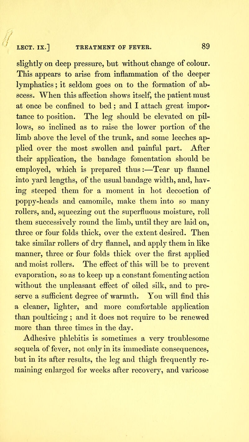 / LECT. IX.] TREATMENT OF FEVER. 89 slightly on deep pressure, but without change of colour. This appears to arise from inflammation of the deeper lymphatics; it seldom goes on to the formation of ab- scess. When this affection shows itself, the patient must at once be confined to bed; and I attach great impor- tance to position. The leg should be elevated on pil- lows, so inclined as to raise the lower portion of the limb above the level of the trunk, and some leeches ap- plied over the most swollen and painful part. After their application, the bandage fomentation should be employed, which is prepared thus:—Tear up flannel into yard lengths, of the usual bandage width, and, hav- ing steeped them for a moment in hot decoction of poppy-heads and camomile, make them into so many rollers, and, squeezing out the superfluous moisture, roll them successively round the limb, until they are laid on, three or four folds thick, over the extent desired. Then take similar rollers of dry flannel, and apply them in like manner, three or four folds thick over the first applied and moist rollers. The effect of this will be to prevent evaporation, so as to keep up a constant fomenting action without the unpleasant effect of oiled silk, and to pre- serve a sufficient degree of warmth. You will find this a cleaner, lighter, and more comfortable application than poulticing ; and it does not require to be renewed more than three times in the day. Adhesive phlebitis is sometimes a very troublesome sequela of fever, not only in its immediate consequences, but in its after results, the leg and thigh frequently re- maining enlarged for weeks after recovery, and varicose