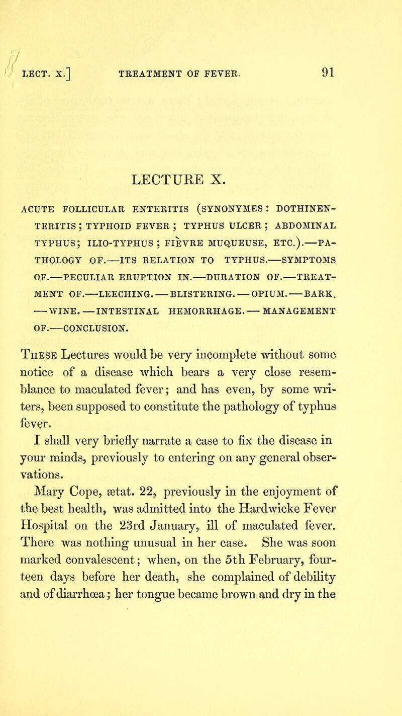 LECTURE X. ACUTE FOLLICULAR ENTERITIS (SYNONYMES l DOTHINEN- TERITIS ; TYPHOID FEVER ; TYPHUS ULCER ; ABDOMINAL typhus; ilio-typhus ; fievre muqueuse, etc.).—pa- thology OF.—ITS RELATION TO TYPHUS. SYMPTOMS OF.—PECULIAR ERUPTION IN.—DURATION OF.—TREAT- MENT OF.—LEECHING. — BLISTERING. — OPIUM. BARK. — WINE. —INTESTINAL HEMORRHAGE.'— MANAGEMENT OF.—CONCLUSION. These Lectures would be very incomplete without some notice of a disease which bears a very close resem- blance to maculated fever; and has even, by some wri- ters, been supposed to constitute the pathology of typhus fever. I shall very briefly narrate a case to fix the disease in your minds, previously to entering on any general obser- vations. Mary Cope, setat. 22, previously in the enjoyment of the best health, was admitted into the Hardwicke Fever Hospital on the 23rd January, ill of maculated fever. There was nothing unusual in her case. She was soon marked convalescent; when, on the 5th February, four- teen days before her death, she complained of debility and of diarrhoea; her tongue became brown and dry in the