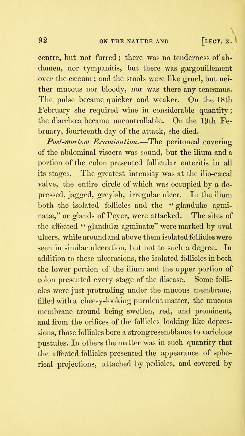 centre, but not furred; there was no tenderness of ab- domen, nor tympanitis, but there was gargouillement over the csecum; and the stools were like gruel, but nei- ther mucous nor bloody, nor was there any tenesmus. The pulse became quicker and weaker. On the 18th February she required wine in considerable quantity; the diarrhoea became uncontrollable. On the 19th Fe- bruary, fourteenth day of the attack, she died. Post-mortem Examination,—The peritoneal covering of the abdominal viscera was sound, but the ilium and a portion of the colon presented follicular enteritis in all its stages. The greatest intensity was at the ilio-caecal valve, the entire circle of which was occupied by a de- pressed, jagged, greyish, irregular ulcer. In the ilium both the isolated follicles and the 4 4 glandules agmi- nate,” or glands of Peyer, were attacked. The sites of the affected 44 glandule agminate” were marked by oval ulcers, while around and above them isolated follicles were seen in similar ulceration, but not to such a degree. In addition to these ulcerations, the isolated follicles in both the lower portion of the ilium and the upper portion of colon presented every stage of the disease. Some folli- cles were just protruding under the mucous membrane, filled with a cheesy-looking purulent matter, the mucous membrane around being swollen, red, and prominent, and from the orifices of the follicles looking like depres- sions, those follicles bore a strong resemblance to variolous pustules. In others the matter was in such quantity that the affected follicles presented the appearance of sphe- rical projections, attached by pedicles, and covered by