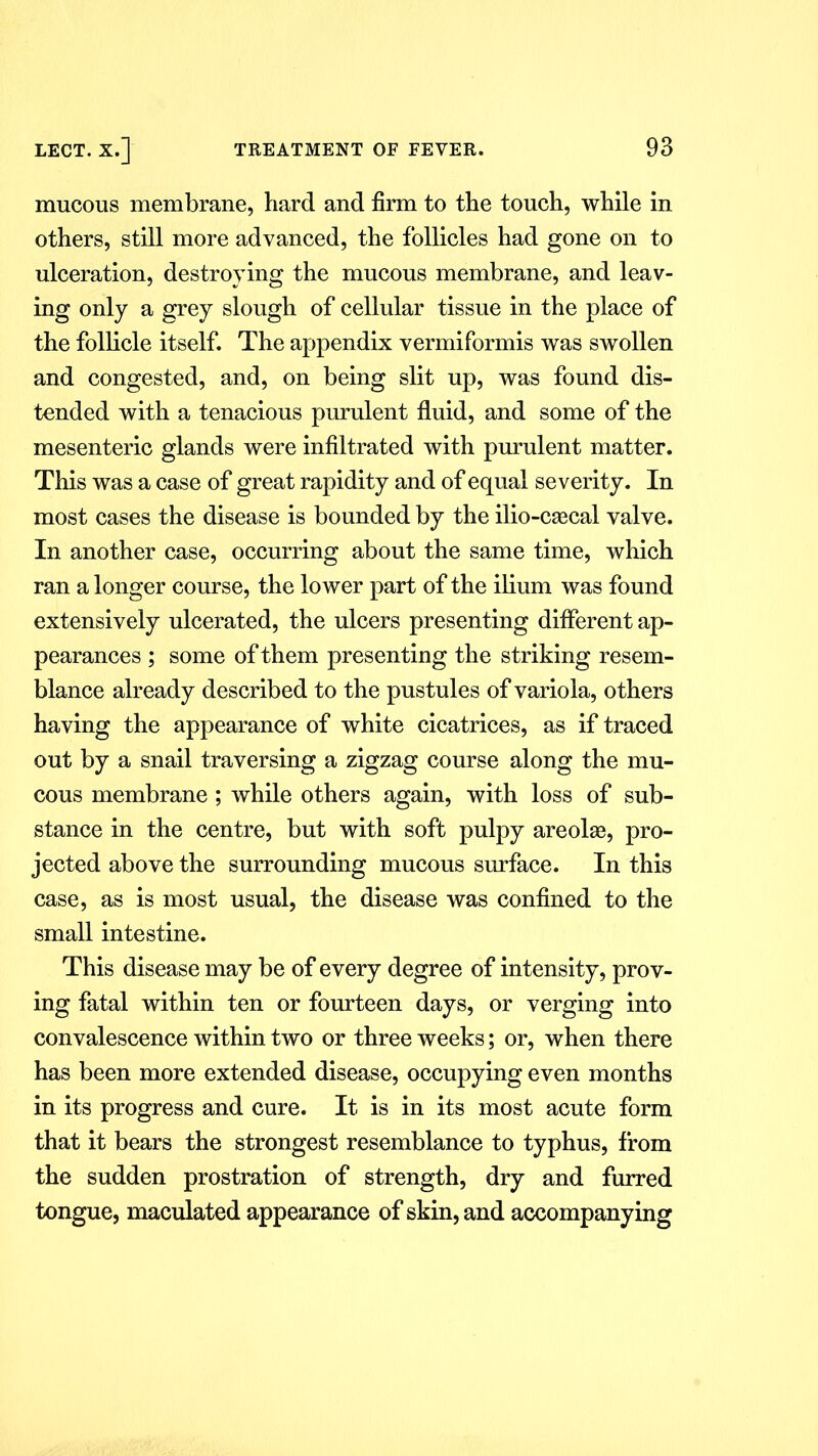 mucous membrane, hard and firm to the touch, while in others, still more advanced, the follicles had gone on to ulceration, destroying the mucous membrane, and leav- ing only a grey slough of cellular tissue in the place of the follicle itself. The appendix vermiformis was swollen and congested, and, on being slit up, was found dis- tended with a tenacious purulent fluid, and some of the mesenteric glands were infiltrated with purulent matter. This was a case of great rapidity and of equal severity. In most cases the disease is bounded by the ilio-caecal valve. In another case, occurring about the same time, which ran a longer course, the lower part of the ilium was found extensively ulcerated, the ulcers presenting different ap- pearances ; some of them presenting the striking resem- blance already described to the pustules of variola, others having the appearance of white cicatrices, as if traced out by a snail traversing a zigzag course along the mu- cous membrane ; while others again, with loss of sub- stance in the centre, but with soft pulpy areolae, pro- jected above the surrounding mucous surface. In this case, as is most usual, the disease was confined to the small intestine. This disease may be of every degree of intensity, prov- ing fatal within ten or fourteen days, or verging into convalescence within two or three weeks; or, when there has been more extended disease, occupying even months in its progress and cure. It is in its most acute form that it bears the strongest resemblance to typhus, from the sudden prostration of strength, dry and furred tongue, maculated appearance of skin, and accompanying