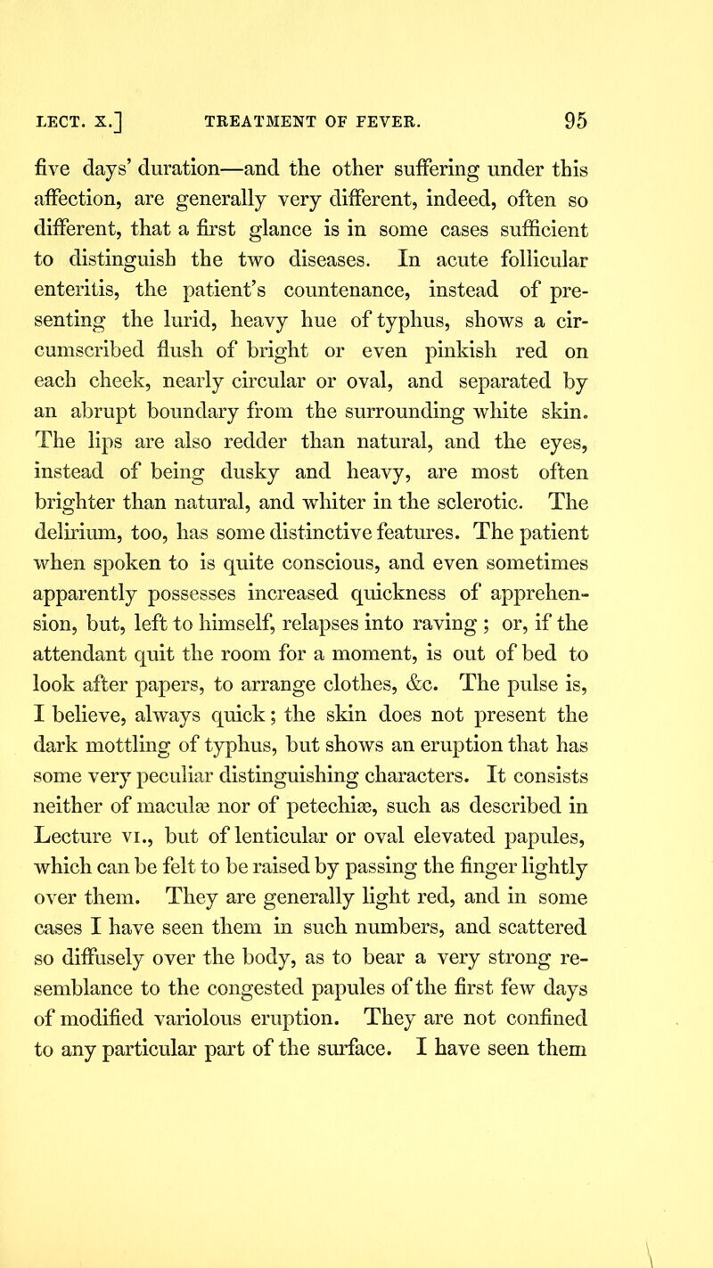 five days’ duration—and the other suffering under this affection, are generally very different, indeed, often so different, that a first glance is in some cases sufficient to distinguish the two diseases. In acute follicular enteritis, the patient’s countenance, instead of pre- senting the lurid, heavy hue of typhus, shows a cir- cumscribed flush of bright or even pinkish red on each cheek, nearly circular or oval, and separated by an abrupt boundary from the surrounding white skin. The lips are also redder than natural, and the eyes, instead of being dusky and heavy, are most often brighter than natural, and whiter in the sclerotic. The delirium, too, has some distinctive features. The patient when spoken to is quite conscious, and even sometimes apparently possesses increased quickness of apprehen- sion, but, left to himself, relapses into raving ; or, if the attendant quit the room for a moment, is out of bed to look after papers, to arrange clothes, &c. The pulse is, I believe, always quick; the skin does not present the dark mottling of typhus, but shows an eruption that has some very peculiar distinguishing characters. It consists neither of maculae nor of petechiae, such as described in Lecture vi., but of lenticular or oval elevated papules, which can be felt to be raised by passing the finger lightly over them. They are generally light red, and in some cases I have seen them in such numbers, and scattered so diffusely over the body, as to bear a very strong re- semblance to the congested papules of the first few days of modified variolous eruption. They are not confined to any particular part of the surface. I have seen them