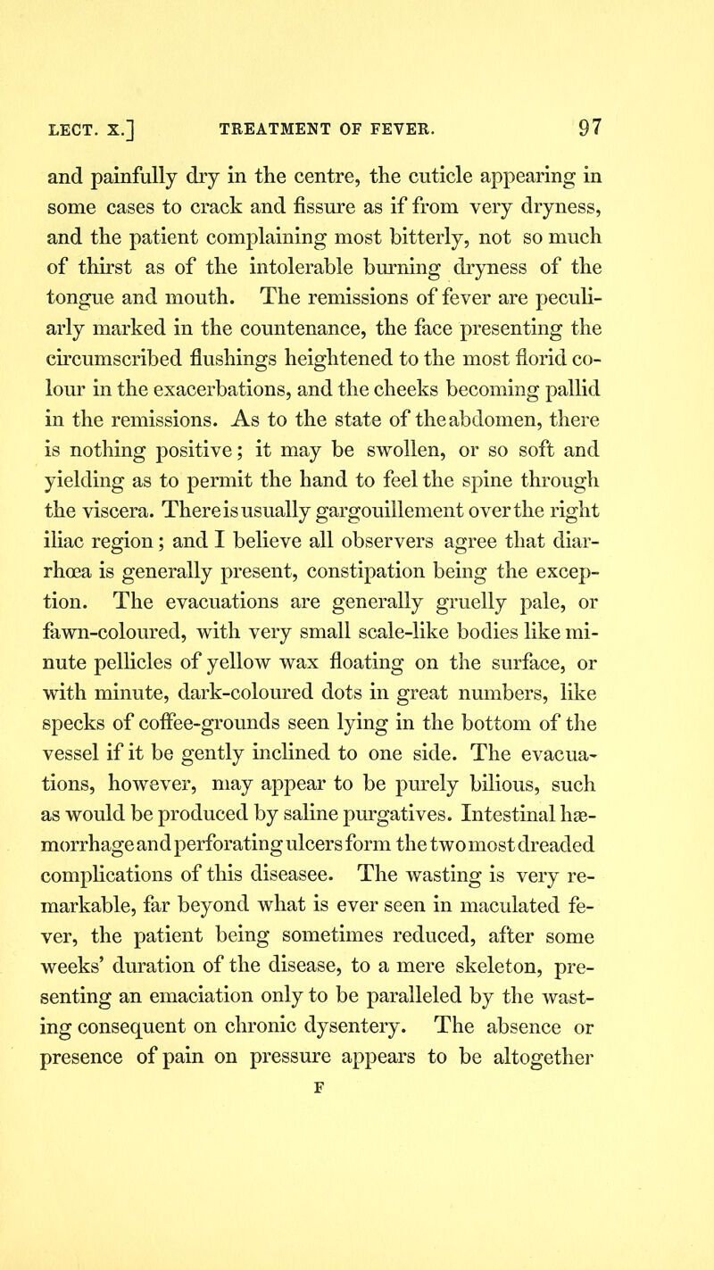and painfully dry in the centre, the cuticle appearing in some cases to crack and fissure as if from very dryness, and the patient complaining most bitterly, not so much of thirst as of the intolerable burning dryness of the tongue and mouth. The remissions of fever are peculi- arly marked in the countenance, the face presenting the circumscribed flushings heightened to the most florid co- lour in the exacerbations, and the cheeks becoming pallid in the remissions. As to the state of the abdomen, there is nothing positive; it may be swollen, or so soft and yielding as to permit the hand to feel the spine through the viscera. There is usually gargouillement over the right iliac region; and I believe all observers agree that diar- rhoea is generally present, constipation being the excep- tion. The evacuations are generally gruelly pale, or fawn-coloured, with very small scale-like bodies like mi- nute pellicles of yellow wax floating on the surface, or with minute, dark-coloured dots in great numbers, like specks of coflfee-grounds seen lying in the bottom of the vessel if it be gently inclined to one side. The evacua- tions, however, may appear to be purely bilious, such as would be produced by saline purgatives. Intestinal hae- morrhage and perforating ulcers form the two most dreaded complications of this diseasee. The wasting is very re- markable, far beyond what is ever seen in maculated fe- ver, the patient being sometimes reduced, after some weeks’ duration of the disease, to a mere skeleton, pre- senting an emaciation only to be paralleled by the wast- ing consequent on chronic dysentery. The absence or presence of pain on pressure appears to be altogether F