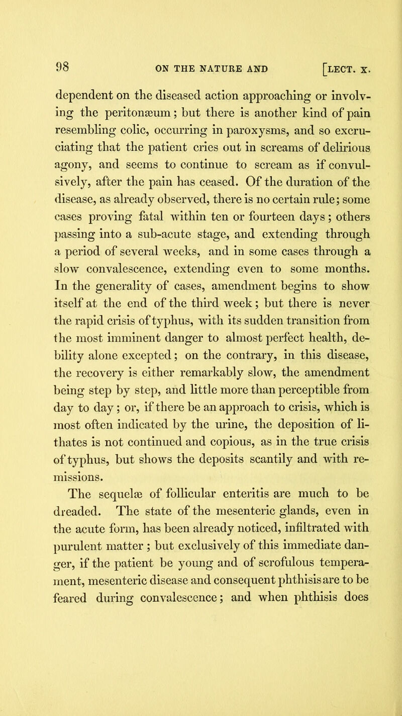 dependent on the diseased action approaching or involv- ing the peritonaeum; but there is another kind of pain resembling colic, occurring in paroxysms, and so excru- ciating that the patient cries out in screams of delirious agony, and seems to continue to scream as if convul- sively, after the pain has ceased. Of the duration of the disease, as already observed, there is no certain rule; some cases proving fatal within ten or fourteen days; others passing into a sub-acute stage, and extending through a period of several wTeeks, and in some cases through a slow convalescence, extending even to some months. In the generality of cases, amendment begins to show itself at the end of the third week; but there is never the rapid crisis of typhus, with its sudden transition from the most imminent danger to almost perfect health, de- bility alone excepted; on the contrary, in this disease, the recovery is either remarkably slow, the amendment being step by step, and little more than perceptible from day to day; or, if there be an approach to crisis, which is most often indicated by the urine, the deposition of li- thates is not continued and copious, as in the true crisis of typhus, but shows the deposits scantily and with re- missions. The sequelae of follicular enteritis are much to be dreaded. The state of the mesenteric glands, even in the acute form, has been already noticed, infiltrated with purulent matter ; but exclusively of this immediate dan- ger, if the patient be young and of scrofulous tempera- ment, mesenteric disease and consequent phthisis are to be feared during convalescence; and when phthisis does