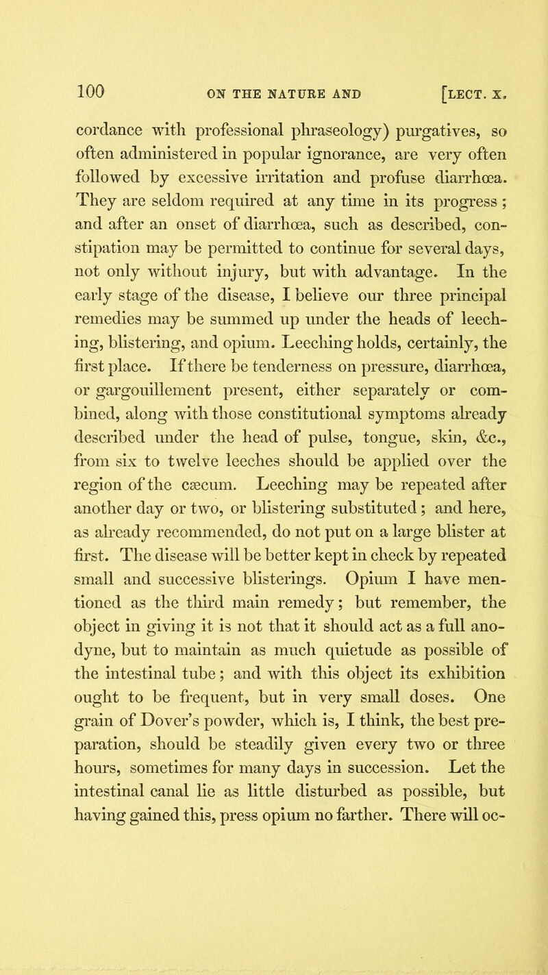 cordance with professional phraseology) purgatives, so often administered in popular ignorance, are very often followed by excessive irritation and profuse diarrhoea. They are seldom required at any time in its progress ; and after an onset of diarrhoea, such as described, con- stipation may be permitted to continue for several days, not only without injury, but with advantage. In the early stage of the disease, I believe our three principal remedies may be summed up under the heads of leech- ing, blistering, and opium. Leeching holds, certainly, the first place. If there be tenderness on pressure, diarrhoea, or gargouillement present, either separately or com- bined, along with those constitutional symptoms already- described under the head of pulse, tongue, skin, &c., from six to twelve leeches should be applied over the region of the caecum. Leeching may be repeated after another day or two, or blistering substituted; and here, as already recommended, do not put on a large blister at first. The disease will be better kept in check by repeated small and successive blisterings. Opium I have men- tioned as the third main remedy; but remember, the object in giving it is not that it should act as a full ano- dyne, but to maintain as much quietude as possible of the intestinal tube; and with this object its exhibition ought to be frequent, but in very small doses. One grain of Dover’s powder, which is, I think, the best pre- paration, should be steadily given every two or three hours, sometimes for many days in succession. Let the intestinal canal lie as little disturbed as possible, but having gained this, press opium no farther. There will oc-