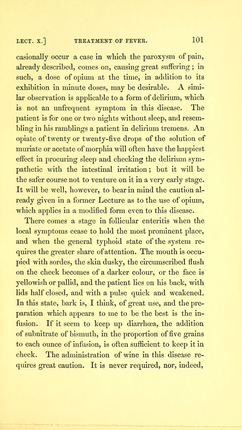 casionally occur a case in which the paroxysm of pain, already described, comes on, causing great suffering ; in such, a dose of opium at the time, in addition to its exhibition in minute doses, may be desirable. A simi- lar observation is applicable to a form of delirium, which is not an unfrequent symptom in this disease. The patient is for one or two nights without sleep, and resem- bling in his ramblings a patient in delirium tremens. An opiate of twenty or twenty-five drops of the solution of muriate or acetate of morphia will often have the happiest effect in procuring sleep and checking the delirium sym- pathetic with the intestinal irritation; but it will be the safer course not to venture on it in a very early stage. It will be well, however, to bear in mind the caution al- ready given in a former Lecture as to the use of opium, which applies in a modified form even to this disease. There comes a stage in follicular enteritis when the local symptoms cease to hold the most prominent place, and when the general typhoid state of the system re- quires the greater share of attention. The mouth is occu- pied with sordes, the skin dusky, the circumscribed flush on the cheek becomes of a darker colour, or the face is yellowish or pallid, and the patient lies on his back, with lids half closed, and with a pulse quick and weakened. In this state, bark is, I think, of great use, and the pre- paration which appears to me to be the best is the in- fusion. If it seem to keep up diarrhoea, the addition of subnitrate of bismuth, in the proportion of five grains to each ounce of infusion, is often sufficient to keep it in check. The administration of wine in this disease re- quires great caution. It is never required, nor, indeed,