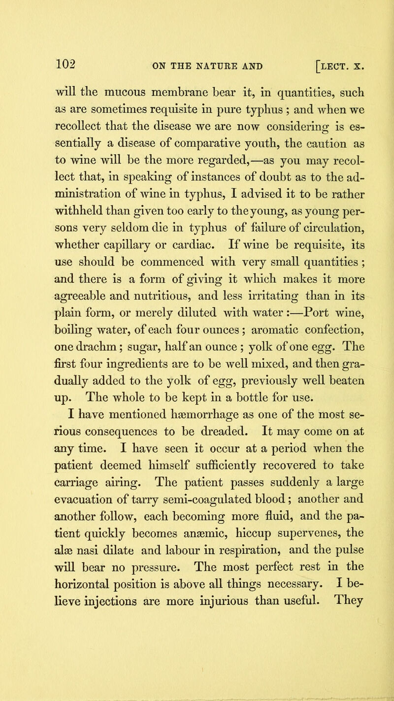 will the mucous membrane bear it, in quantities, such as are sometimes requisite in pure typhus ; and when we recollect that the disease we are now considering is es- sentially a disease of comparative youth, the caution as to wine will be the more regarded,—as you may recol- lect that, in speaking of instances of doubt as to the ad- ministration of wine in typhus, I advised it to be rather withheld than given too early to the young, as young per- sons very seldom die in typhus of failure of circulation, whether capillary or cardiac. If wine be requisite, its use should be commenced with very small quantities; and there is a form of giving it which makes it more agreeable and nutritious, and less irritating than in its plain form, or merely diluted with water :—Port wine, boiling water, of each four ounces ; aromatic confection, one drachm; sugar, half an ounce ; yolk of one egg. The first four ingredients are to be well mixed, and then gra- dually added to the yolk of egg, previously well beaten up. The whole to be kept in a bottle for use. I have mentioned haemorrhage as one of the most se- rious consequences to be dreaded. It may come on at any time. I have seen it occur at a period when the patient deemed himself sufficiently recovered to take carriage airing. The patient passes suddenly a large evacuation of tarry semi-coagulated blood; another and another follow, each becoming more fluid, and the pa- tient quickly becomes anaemic, hiccup supervenes, the alae nasi dilate and labour in respiration, and the pulse will bear no pressure. The most perfect rest in the horizontal position is above all things necessary. I be- lieve injections are more injurious than useful. They