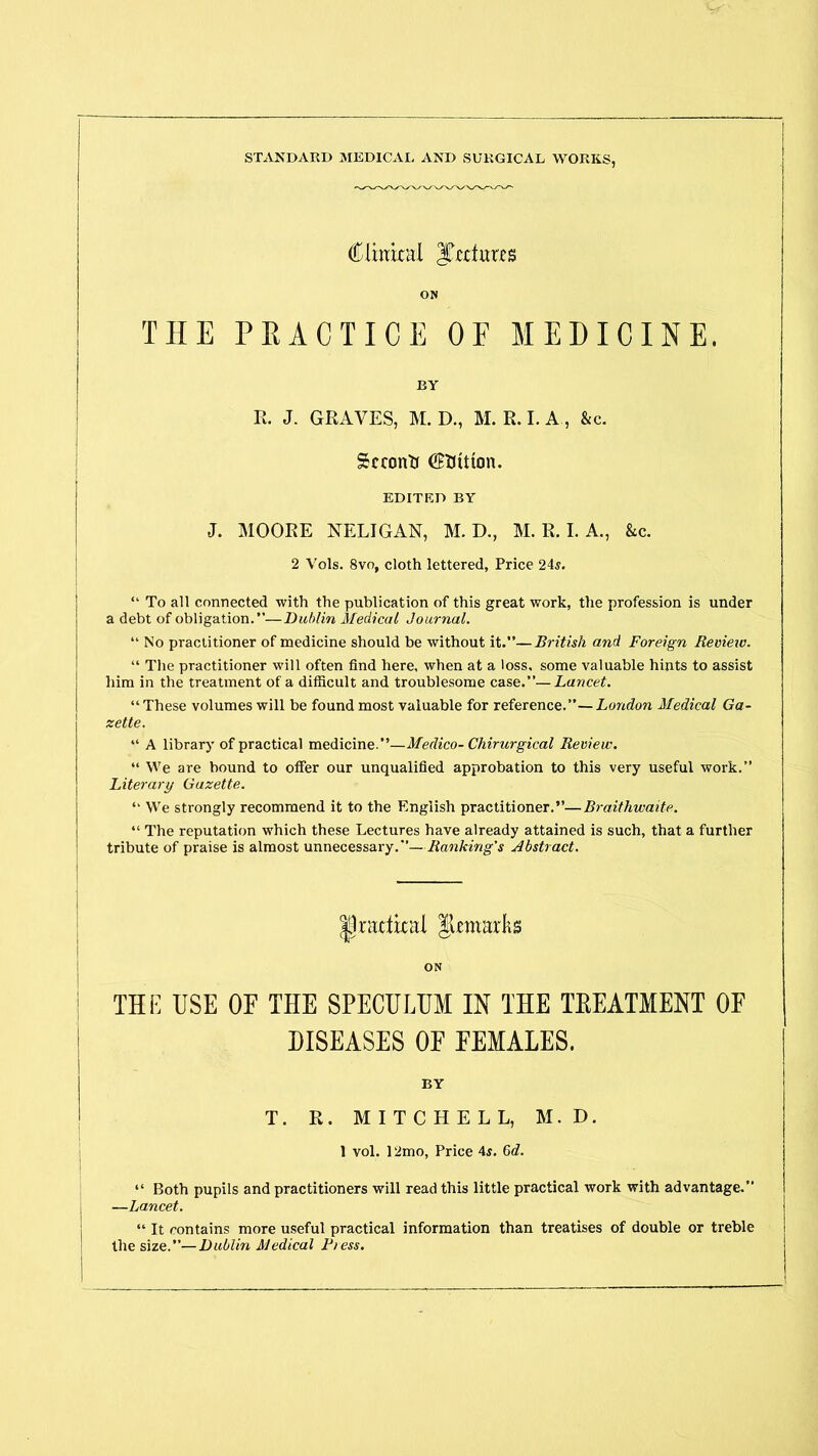Clinical Jtectutes ON THE PRACTICE OF MEDICINE. BY R. J. GRAVES, M. D., M. R. I. A , &c. Second CMtton. EDITED BY J. MOORE NELIGAN, M. D., M. R. I. A., &c. 2 Vols. 8vo, cloth lettered, Price 24s. “ To all connected with the publication of this great work, tlie profession is under a debt of obligation.”—Dublin Medical Journal. “ No practitioner of medicine should be without it.”—British and Foreign Review. “ The practitioner will often find here, when at a loss, some valuable hints to assist him in the treatment of a difficult and troublesome case.”— Lancet. “ These volumes will be found most valuable for reference.”—London Medical Ga- zette. “ A library of practical medicine.”—Medico-Chirurgical Review. “ We are bound to offer our unqualified approbation to this very useful work.” Literary Gazette. “ We strongly recommend it to the English practitioner.”—Braithwaite. “ The reputation which these Lectures have already attained is such, that a further tribute of praise is almost unnecessary.”—Banking's Abstract. practical Jiemarks ON THE USE OF THE SPECULUM IN THE TEEATMENT OF DISEASES OF FEMALES. BY T. R. MITCHELL, M. D. 1 vol. 12mo, Price 4s. 6d. “ Both pupils and practitioners will read this little practical work with advantage. —Lancet. “ It contains more useful practical information than treatises of double or treble the size.”'—Dublin Medical Press.