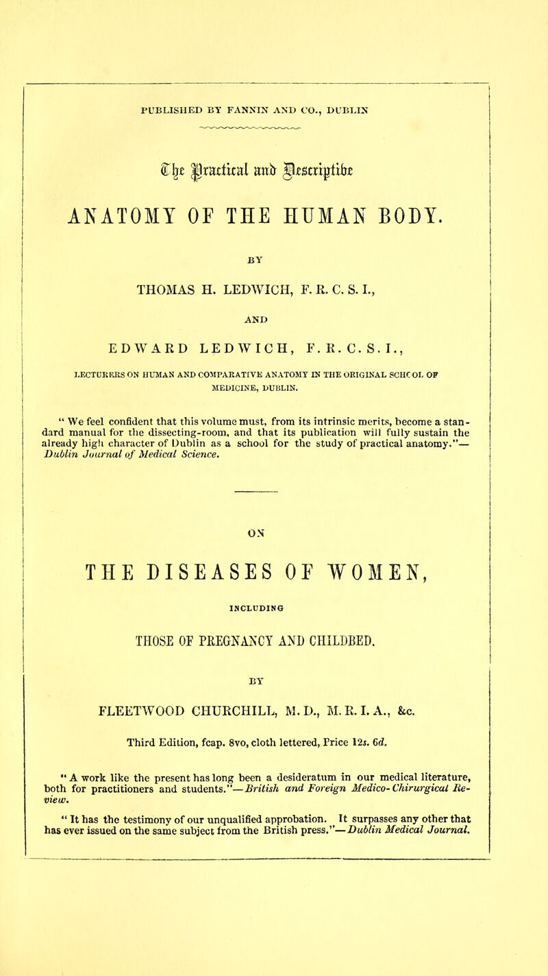 PUBLISHED BY FANNIN AND CO., DUBLIN £j» |lnutka! ;utit jkstrjjrti&t ANATOMY OF THE HUMAN BODY. BY THOMAS H. LEDYVICH, F. R. C. S. I., AND EDWARD LEDWICH, F.R.C.S.I., LECTURERS ON HUMAN AND COMPARATIVE ANATOMY IN THE ORIGINAL SCHOOL OP MEDICINE, DUBLIN. “ We feel confident that this volume must, from its intrinsic merits, become a stan- dard manual for the dissecting-room, and that its publication will fully sustain the already high character of Dublin as a school for the study of practical anatomy.”— Dublin Journal of Medical Science. ON THE DISEASES OF WOMEN, INCLUDING THOSE OE PREGNANCY AND CHILDBED. BY* FLEETWOOD CHURCHILL, M.D., M. R. I. A., &c. Third Edition, fcap. 8vo, cloth lettered, Price 12s. 6d. “ A work like the present has long been a desideratum in our medical literature, both for practitioners and students.”—British and Foreign Medico-Chirurgicul Re- view. “ It has the testimony of our unqualified approbation. It surpasses any other that has ever issued on the same subject from the British press.”—Dublin Medical Journal.