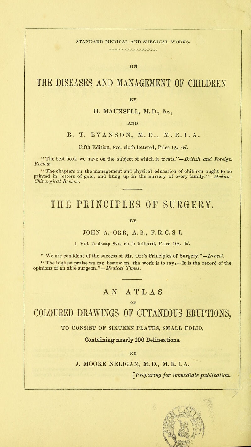 ON THE DISEASES AND MANAGEMENT OF CHILDREN, BY H. MAUNSELL, M. D., &c., AND R. T. EVANSON, M.D., M.R.I.A. Fifth Edition, 8vo, cloth lettered. Price 12,?. 6<Z. “The best book we have on the subject of which it treats.”—British and Foreign Review. “ The chapters on the management and physical education of children ought to be printed in letters of gold, and hung up in the nursery of every family.”—Medico- Chirurgical Review. THE PRINCIPLES OF SURGERY. BY JOHN A. ORR, A. B., F. R. C. S. I. 1 Vol. foolscap 8vo, cloth lettered, Price 10.?. 6d. “ We are confident of the success of Mr. Orr’s Principles of Surgery.”—Lancet. “ The highest praise we can bestow on the work is to say:—It is the record of the opinions of an able surgeon.”—Medical Times. AN ATLAS OF COLOURED DRAWINGS OF CUTANEOUS ERUPTIONS, TO CONSIST OF SIXTEEN PLATES, SMALL FOLIO, Containing nearly 100 Delineations. BY J. MOORE NELIGAN, M. D., M. R. I. A. [Preparing for immediate publication. /