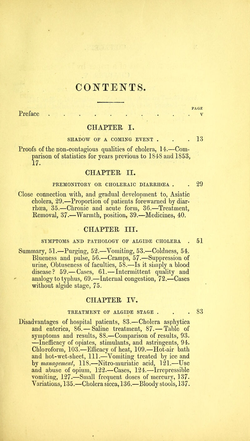 CONTENTS PAGE Preface . . . v CHAPTER I. SHADOW OF A COMING EVENT . . .13 Proofs of the non-contagious qualities of cholera, 14.—Com- parison of statistics for years previous to 1848 and 1853, 17. CHAPTER II. PREMONITORY OR CHOLERAIC DIARRHCEA . . 29 Close connection with, and gradual development to, Asiatic cholera, 29.—Proportion of patients forewarned by diar- rhoea, 35.—Chronic and acute form, 36.—Treatment, Removal, 37.—Warmth, position, 39.—Medicines, 40. CHAPTER III. SYMPTOMS AND PATHOLOGY OF ALGIDE CHOLERA . 51 Summary, 51.—Purging, 52.—Vomiting, 53.—Coldness, 54. Blueness and pulse, 56.—Cramps, 57.—Suppression of urine, Obtuseness of faculties, 58.—Is it simply a blood disease? 59.— Cases, 61.—Intermittent quality and analogy to typhus, 69.—Internal congestion, 72.—Cases without algide stage, 75. CHAPTER IV. TREATMENT OF ALGIDE STAGE . . .83 Disadvantages of hospital patients, 83.—Cholera asphytica and enterica, 86.— Saline treatment, 87. — Table of symptoms and results, 88.—Comparison of results, 93. —Inefficacy of opiates, stimulants, and astringents, 94. Chloroform, 103.—Efficacy of heat, 109.—Hot-air bath and hot-wet-sheet, 111.—Vomiting treated by ice and by management, 118.—Nitro-muriatic acid, 121.—Use and abuse of opium, 122.—Cases, 124.—Irrepressible vomiting, 127.—Small frequent doses of mercury, 137. Variations, 135.—Cholera sicca, 136.—Bloody stools, 137.