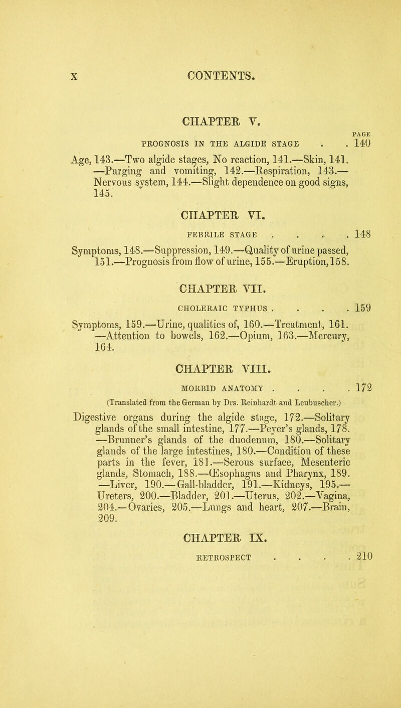 CHAPTER V. PAGE PROGNOSIS IN THE ALGIDE STAGE . . 140 Age, 143.—Two algide stages, No reaction, 141.—Skin, 141. —Purging and vomiting, 142.—Respiration, 143.— Nervous svstem, 144.—Slight dependence on good signs, 145. CHAPTER VI. EEBRILE STAGE .... 148 Symptoms, 148.—Suppression, 149.—Quality of urine passed, 151.—Prognosis from flow of urine, 155.—Eruption,! 58. CHAPTER VII. CHOLERAIC TYPHUS .... 159 Symptoms, 159.—Urine, qualities of, 160.—Treatment, 161. —Attention to bowels, 162.—Opium, 163.—Mercury, 164. CHAPTER VIII. MORBID ANATOMY . . . .172 (Translated from the German by Drs. Reinhardt and Leubuscher.) Digestive organs during the algide stage, 172.—Solitary glands of the small intestine, 177.—Peyer’s glands, 178. —Brunner’s glands of the duodenum, 180.—Solitary glands of the large intestines, 180.—Condition of these parts in the fever, 181.—Serous surface, Mesenteric glands, Stomach, 188.—(Esophagus and Pharynx, 189. —Liver, 190.— Gall-bladder, 191.—Kidneys, 195.— Ureters, 200.—Bladder, 201.—Uterus, 202.—Vagina, 204.—Ovaries, 205,—Lungs and heart, 207.—Brain, 209. CHAPTER IX. RETROSPECT 210