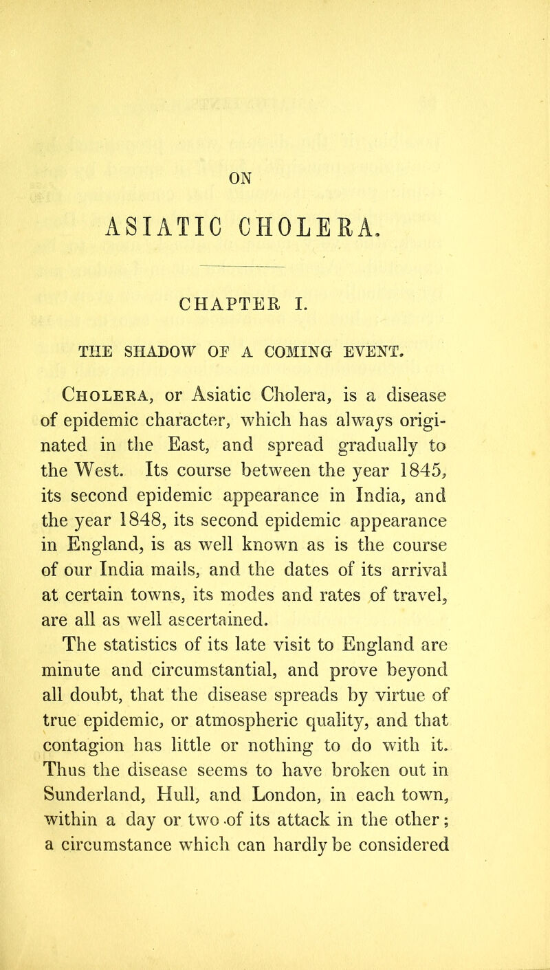 ASIATIC CHOLERA. CHAPTER L THE SHADOW OP A COMING EVENT. Cholera, or Asiatic Cholera, is a disease of epidemic character, which has always origi- nated in the East, and spread gradually to the West. Its course between the year 1845, its second epidemic appearance in India, and the year 1848, its second epidemic appearance in England, is as well known as is the course of our India mails, and the dates of its arrival at certain towns, its modes and rates of travel, are all as well ascertained. The statistics of its late visit to England are minute and circumstantial, and prove beyond all doubt, that the disease spreads by virtue of true epidemic, or atmospheric quality, and that contagion has little or nothing to do with it. Thus the disease seems to have broken out in Sunderland, Hull, and London, in each town, within a day or two -of its attack in the other; a circumstance which can hardly be considered