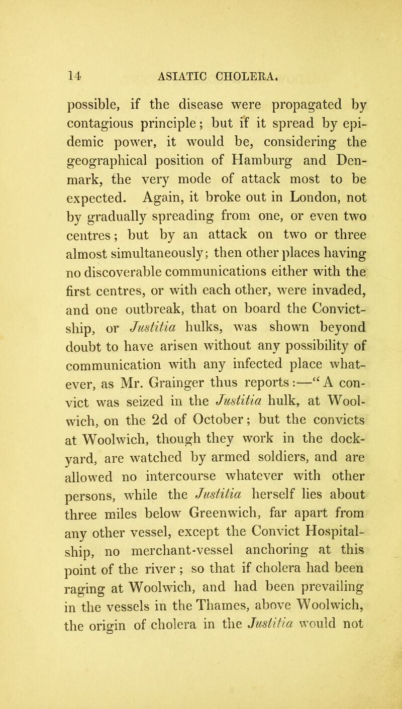 possible, if the disease were propagated by contagions principle; but if it spread by epi- demic power, it would be, considering the geographical position of Hamburg and Den- mark, the very mode of attack most to be expected. Again, it broke out in London, not by gradually spreading from one, or even two centres; but by an attack on two or three almost simultaneously; then other places having no discoverable communications either with the first centres, or with each other, were invaded, and one outbreak, that on board the Convict- ship, or Justitia hulks, was shown beyond doubt to have arisen without any possibility of communication with any infected place what- ever, as Mr. Grainger thus reports:—“A con- vict was seized in the Justitia hulk, at Wool- wich, on the 2d of October; but the convicts at Woolwich, though they work in the dock- yard, are watched by armed soldiers, and are allowed no intercourse whatever with other persons, while the Justitia herself lies about three miles below Greenwich, far apart from any other vessel, except the Convict Hospital- ship, no merchant-vessel anchoring at this point of the river ; so that if cholera had been raging at Woolwich, and had been prevailing in the vessels in the Thames, above Woolwich, the origin of cholera in the Justitia would not